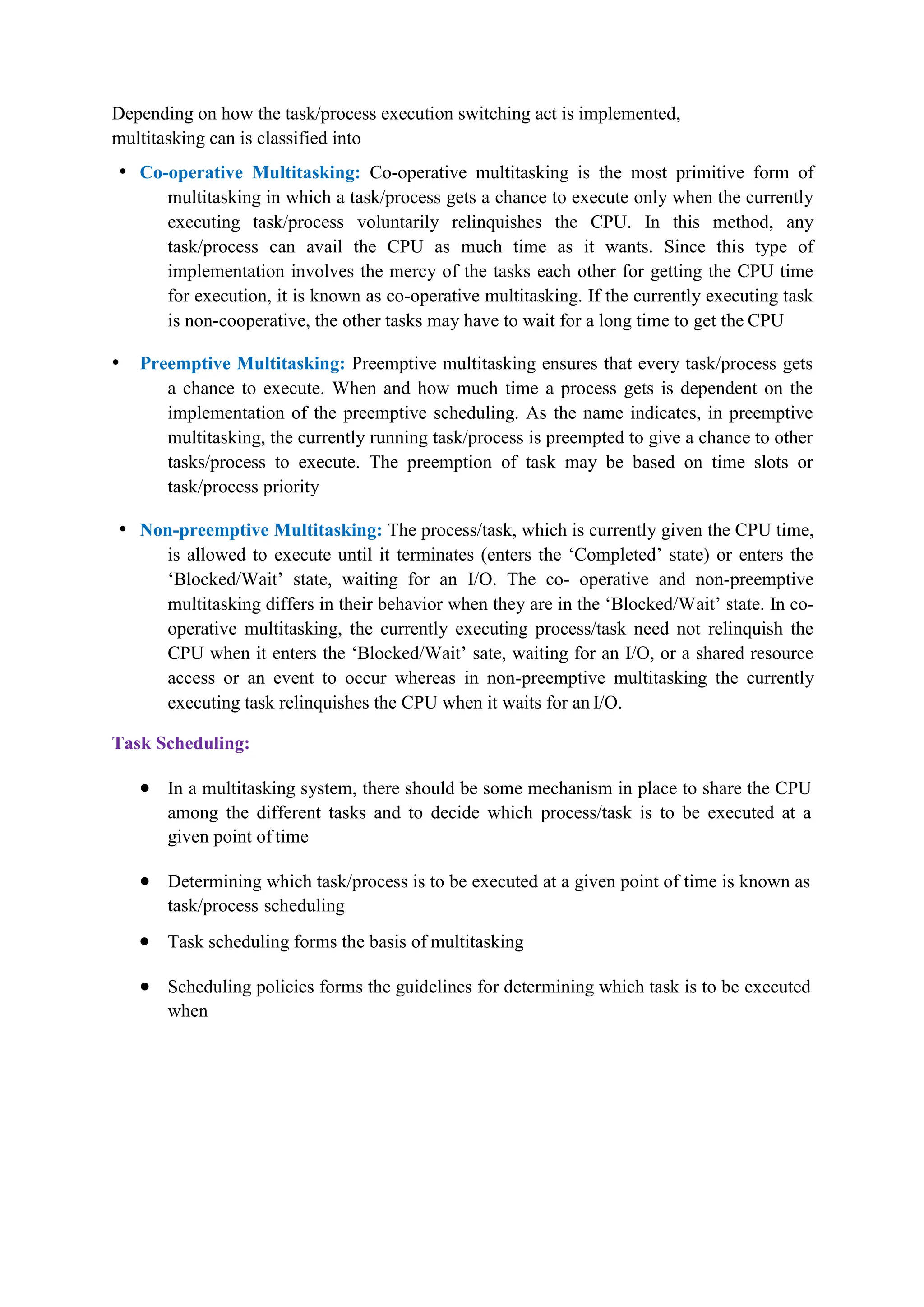Depending on how the task/process execution switching act is implemented,
multitasking can is classified into
• Co-operative Multitasking: Co-operative multitasking is the most primitive form of
multitasking in which a task/process gets a chance to execute only when the currently
executing task/process voluntarily relinquishes the CPU. In this method, any
task/process can avail the CPU as much time as it wants. Since this type of
implementation involves the mercy of the tasks each other for getting the CPU time
for execution, it is known as co-operative multitasking. If the currently executing task
is non-cooperative, the other tasks may have to wait for a long time to get the CPU
• Preemptive Multitasking: Preemptive multitasking ensures that every task/process gets
a chance to execute. When and how much time a process gets is dependent on the
implementation of the preemptive scheduling. As the name indicates, in preemptive
multitasking, the currently running task/process is preempted to give a chance to other
tasks/process to execute. The preemption of task may be based on time slots or
task/process priority
• Non-preemptive Multitasking: The process/task, which is currently given the CPU time,
is allowed to execute until it terminates (enters the ‘Completed’ state) or enters the
‘Blocked/Wait’ state, waiting for an I/O. The co- operative and non-preemptive
multitasking differs in their behavior when they are in the ‘Blocked/Wait’ state. In co-
operative multitasking, the currently executing process/task need not relinquish the
CPU when it enters the ‘Blocked/Wait’ sate, waiting for an I/O, or a shared resource
access or an event to occur whereas in non-preemptive multitasking the currently
executing task relinquishes the CPU when it waits for an I/O.
Task Scheduling:
 In a multitasking system, there should be some mechanism in place to share the CPU
among the different tasks and to decide which process/task is to be executed at a
given point of time
 Determining which task/process is to be executed at a given point of time is known as
task/process scheduling
 Task scheduling forms the basis of multitasking
 Scheduling policies forms the guidelines for determining which task is to be executed
when
 