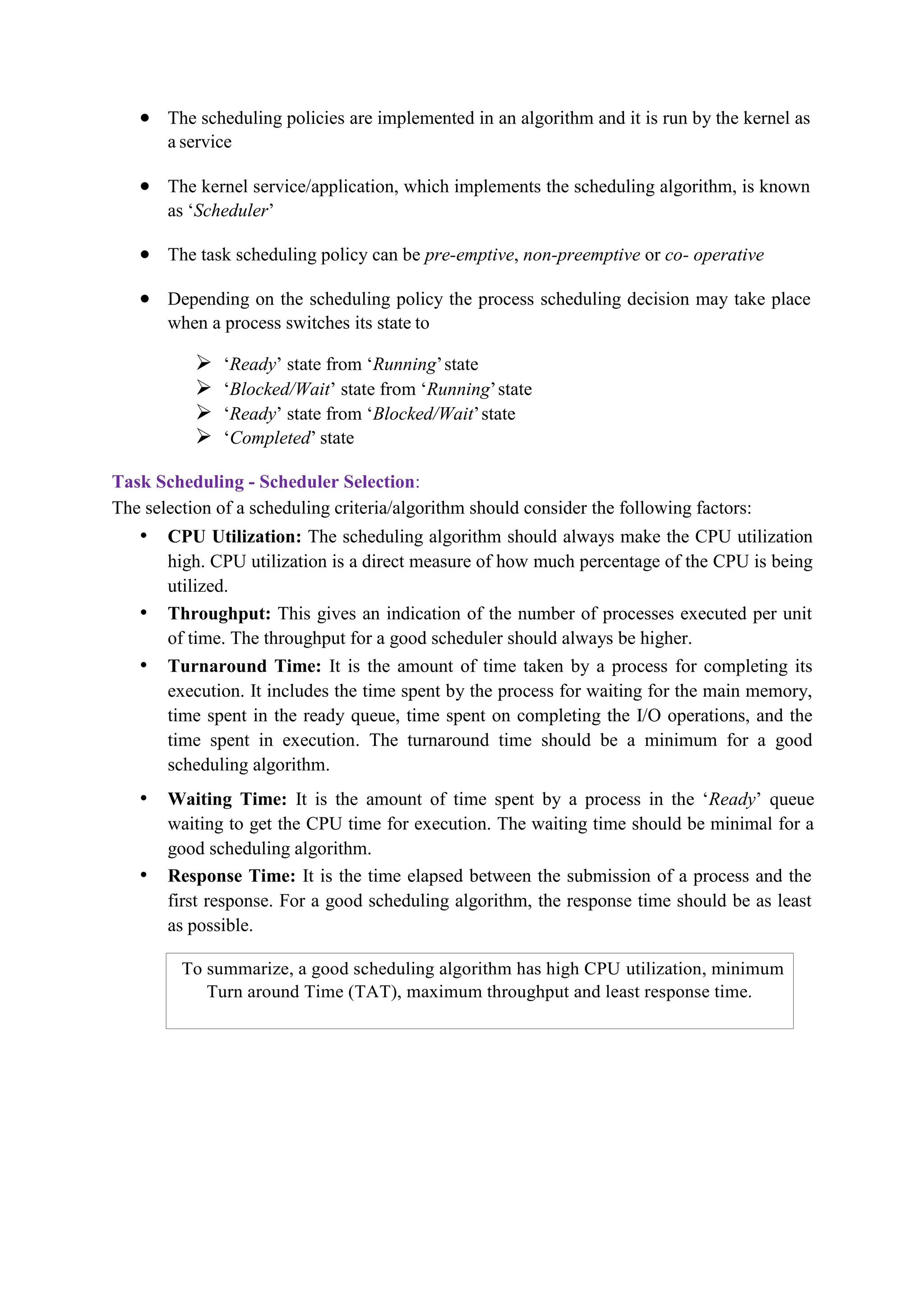 To summarize, a good scheduling algorithm has high CPU utilization, minimum
Turn around Time (TAT), maximum throughput and least response time.
 The scheduling policies are implemented in an algorithm and it is run by the kernel as
a service
 The kernel service/application, which implements the scheduling algorithm, is known
as ‘Scheduler’
 The task scheduling policy can be pre-emptive, non-preemptive or co- operative
 Depending on the scheduling policy the process scheduling decision may take place
when a process switches its state to
 ‘Ready’ state from ‘Running’state
 ‘Blocked/Wait’ state from ‘Running’state
 ‘Ready’ state from ‘Blocked/Wait’state
 ‘Completed’ state
Task Scheduling - Scheduler Selection:
The selection of a scheduling criteria/algorithm should consider the following factors:
• CPU Utilization: The scheduling algorithm should always make the CPU utilization
high. CPU utilization is a direct measure of how much percentage of the CPU is being
utilized.
• Throughput: This gives an indication of the number of processes executed per unit
of time. The throughput for a good scheduler should always be higher.
• Turnaround Time: It is the amount of time taken by a process for completing its
execution. It includes the time spent by the process for waiting for the main memory,
time spent in the ready queue, time spent on completing the I/O operations, and the
time spent in execution. The turnaround time should be a minimum for a good
scheduling algorithm.
• Waiting Time: It is the amount of time spent by a process in the ‘Ready’ queue
waiting to get the CPU time for execution. The waiting time should be minimal for a
good scheduling algorithm.
• Response Time: It is the time elapsed between the submission of a process and the
first response. For a good scheduling algorithm, the response time should be as least
as possible.
 