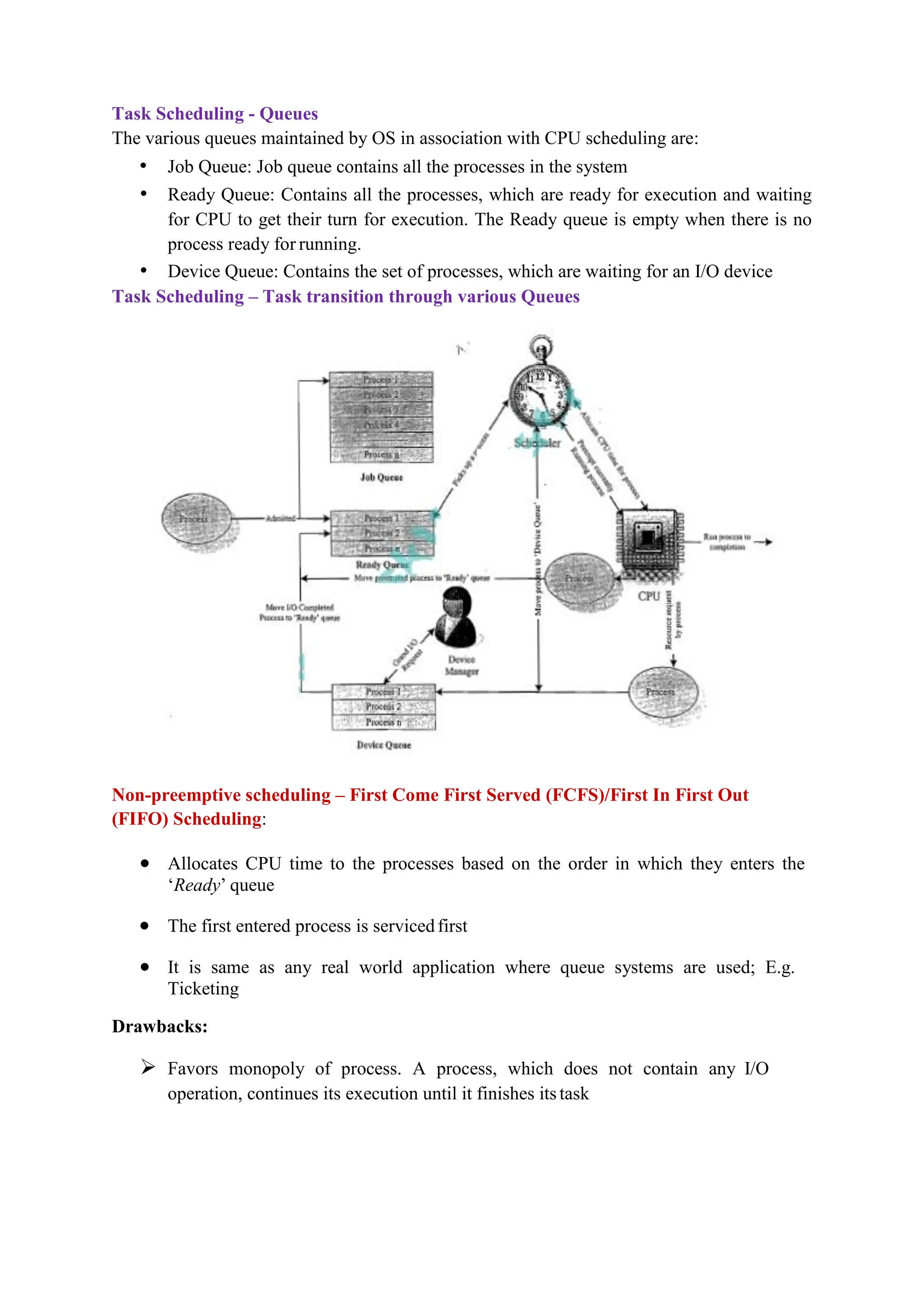 Task Scheduling - Queues
The various queues maintained by OS in association with CPU scheduling are:
• Job Queue: Job queue contains all the processes in the system
• Ready Queue: Contains all the processes, which are ready for execution and waiting
for CPU to get their turn for execution. The Ready queue is empty when there is no
process ready for running.
• Device Queue: Contains the set of processes, which are waiting for an I/O device
Task Scheduling – Task transition through various Queues
Non-preemptive scheduling – First Come First Served (FCFS)/First In First Out
(FIFO) Scheduling:
 Allocates CPU time to the processes based on the order in which they enters the
‘Ready’ queue
 The first entered process is servicedfirst
 It is same as any real world application where queue systems are used; E.g.
Ticketing
Drawbacks:
 Favors monopoly of process. A process, which does not contain any I/O
operation, continues its execution until it finishes itstask
 