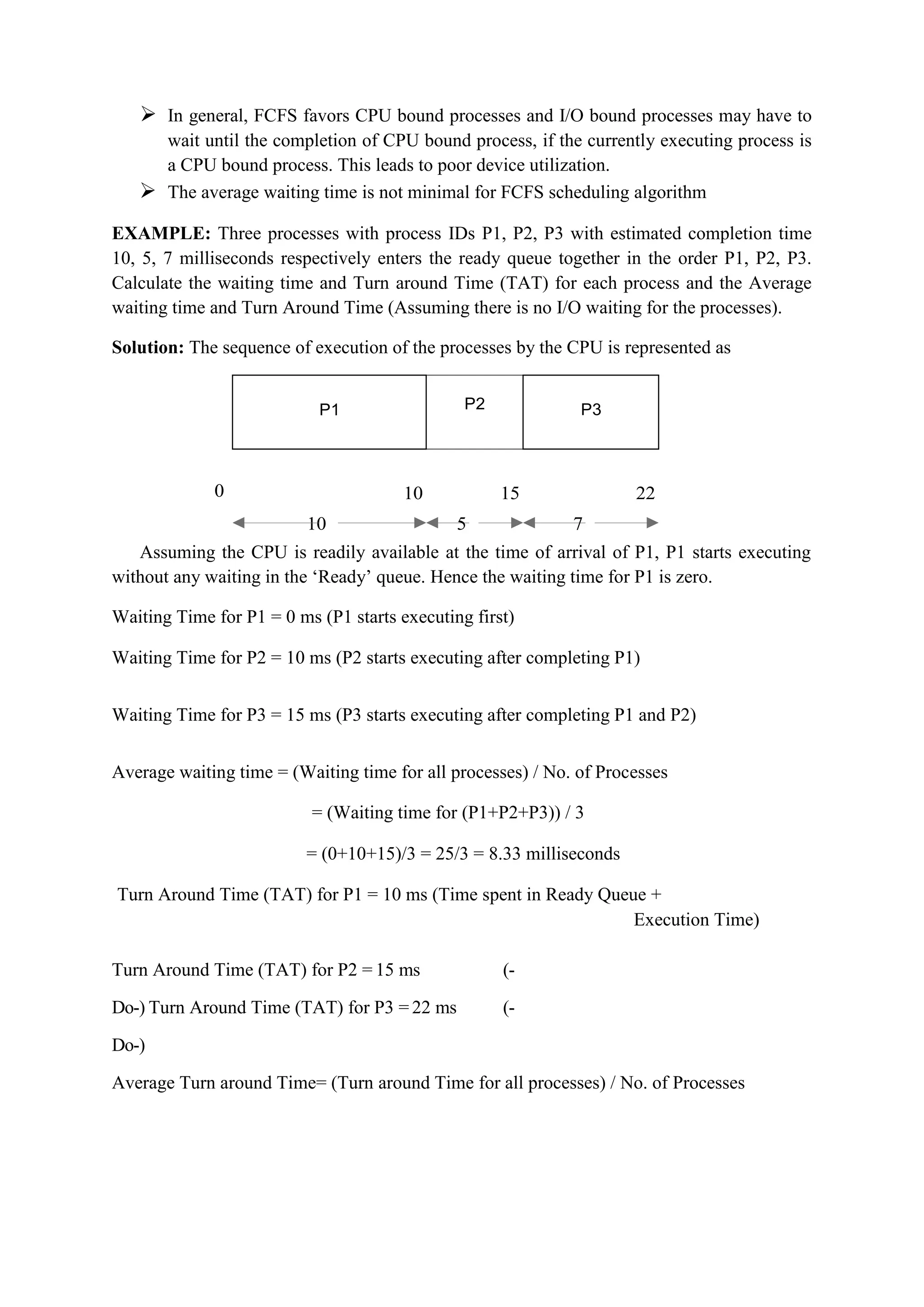 P1 P2 P3
 In general, FCFS favors CPU bound processes and I/O bound processes may have to
wait until the completion of CPU bound process, if the currently executing process is
a CPU bound process. This leads to poor device utilization.
 The average waiting time is not minimal for FCFS scheduling algorithm
EXAMPLE: Three processes with process IDs P1, P2, P3 with estimated completion time
10, 5, 7 milliseconds respectively enters the ready queue together in the order P1, P2, P3.
Calculate the waiting time and Turn around Time (TAT) for each process and the Average
waiting time and Turn Around Time (Assuming there is no I/O waiting for the processes).
Solution: The sequence of execution of the processes by the CPU is represented as
0 10 15 22
10 5 7
Assuming the CPU is readily available at the time of arrival of P1, P1 starts executing
without any waiting in the ‘Ready’ queue. Hence the waiting time for P1 is zero.
Waiting Time for P1 = 0 ms (P1 starts executing first)
Waiting Time for P2 = 10 ms (P2 starts executing after completing P1)
Waiting Time for P3 = 15 ms (P3 starts executing after completing P1 and P2)
Average waiting time = (Waiting time for all processes) / No. of Processes
= (Waiting time for (P1+P2+P3)) / 3
= (0+10+15)/3 = 25/3 = 8.33 milliseconds
Turn Around Time (TAT) for P1 = 10 ms (Time spent in Ready Queue +
Execution Time)
Turn Around Time (TAT) for P2 = 15 ms (-
Do-) Turn Around Time (TAT) for P3 = 22 ms (-
Do-)
Average Turn around Time= (Turn around Time for all processes) / No. of Processes
P1 P3
 