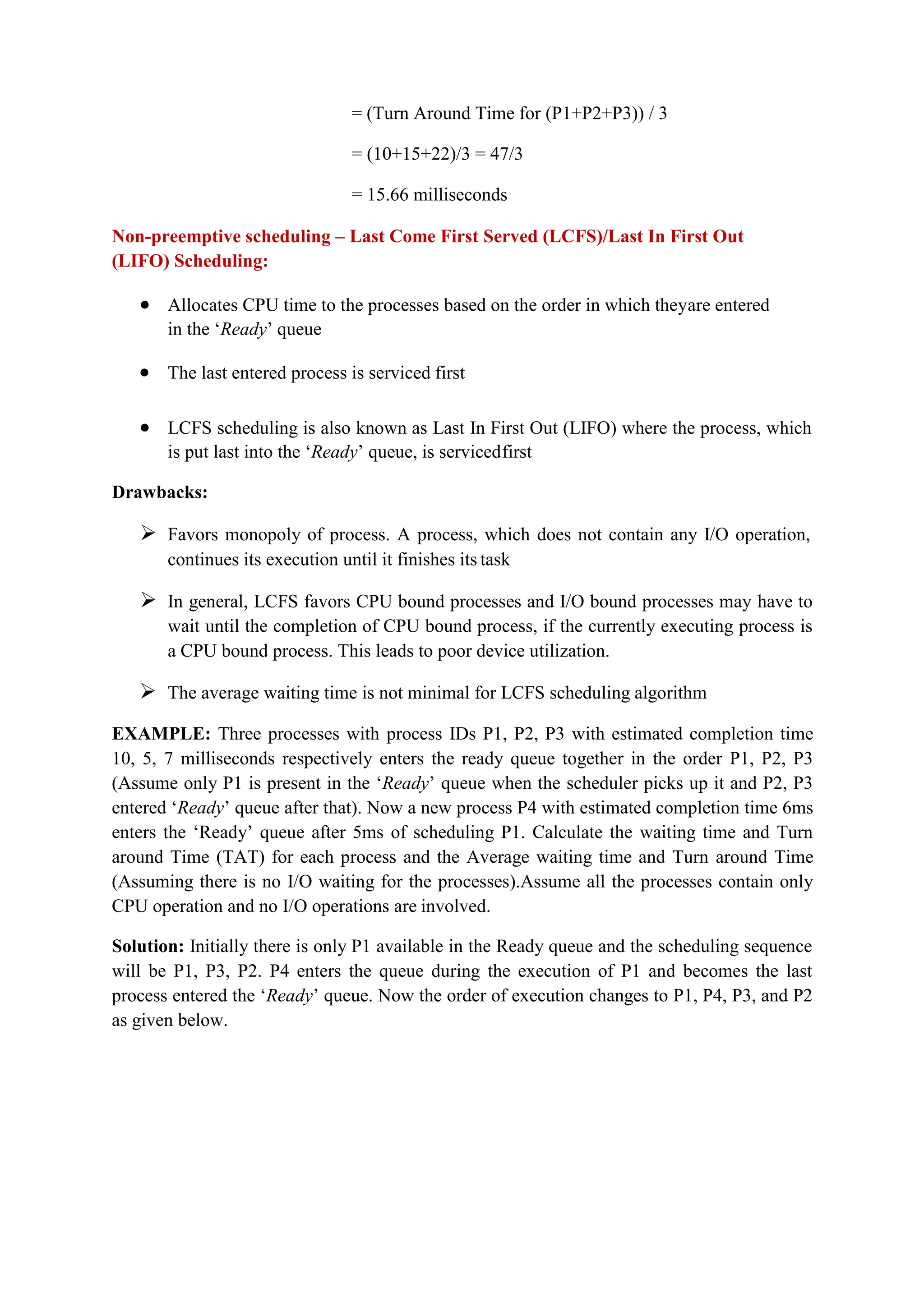 = (Turn Around Time for (P1+P2+P3)) / 3
= (10+15+22)/3 = 47/3
= 15.66 milliseconds
Non-preemptive scheduling – Last Come First Served (LCFS)/Last In First Out
(LIFO) Scheduling:
 Allocates CPU time to the processes based on the order in which theyare entered
in the ‘Ready’ queue
 The last entered process is serviced first
 LCFS scheduling is also known as Last In First Out (LIFO) where the process, which
is put last into the ‘Ready’ queue, is servicedfirst
Drawbacks:
 Favors monopoly of process. A process, which does not contain any I/O operation,
continues its execution until it finishes its task
 In general, LCFS favors CPU bound processes and I/O bound processes may have to
wait until the completion of CPU bound process, if the currently executing process is
a CPU bound process. This leads to poor device utilization.
 The average waiting time is not minimal for LCFS scheduling algorithm
EXAMPLE: Three processes with process IDs P1, P2, P3 with estimated completion time
10, 5, 7 milliseconds respectively enters the ready queue together in the order P1, P2, P3
(Assume only P1 is present in the ‘Ready’ queue when the scheduler picks up it and P2, P3
entered ‘Ready’ queue after that). Now a new process P4 with estimated completion time 6ms
enters the ‘Ready’ queue after 5ms of scheduling P1. Calculate the waiting time and Turn
around Time (TAT) for each process and the Average waiting time and Turn around Time
(Assuming there is no I/O waiting for the processes).Assume all the processes contain only
CPU operation and no I/O operations are involved.
Solution: Initially there is only P1 available in the Ready queue and the scheduling sequence
will be P1, P3, P2. P4 enters the queue during the execution of P1 and becomes the last
process entered the ‘Ready’ queue. Now the order of execution changes to P1, P4, P3, and P2
as given below.
 