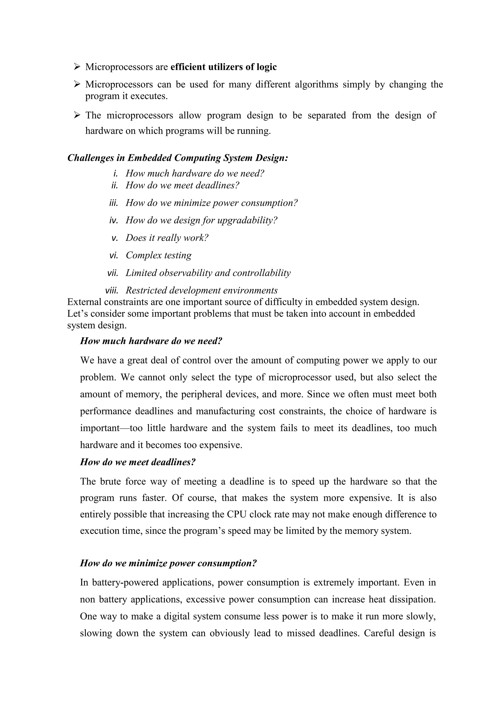  Microprocessors are efficient utilizers of logic
 Microprocessors can be used for many different algorithms simply by changing the
program it executes.
 The microprocessors allow program design to be separated from the design of
hardware on which programs will be running.
Challenges in Embedded Computing System Design:
i. How much hardware do we need?
ii. How do we meet deadlines?
iii. How do we minimize power consumption?
iv. How do we design for upgradability?
v. Does it really work?
vi. Complex testing
vii. Limited observability and controllability
viii. Restricted development environments
External constraints are one important source of difficulty in embedded system design.
Let’s consider some important problems that must be taken into account in embedded
system design.
How much hardware do we need?
We have a great deal of control over the amount of computing power we apply to our
problem. We cannot only select the type of microprocessor used, but also select the
amount of memory, the peripheral devices, and more. Since we often must meet both
performance deadlines and manufacturing cost constraints, the choice of hardware is
important—too little hardware and the system fails to meet its deadlines, too much
hardware and it becomes too expensive.
How do we meet deadlines?
The brute force way of meeting a deadline is to speed up the hardware so that the
program runs faster. Of course, that makes the system more expensive. It is also
entirely possible that increasing the CPU clock rate may not make enough difference to
execution time, since the program’s speed may be limited by the memory system.
How do we minimize power consumption?
In battery-powered applications, power consumption is extremely important. Even in
non battery applications, excessive power consumption can increase heat dissipation.
One way to make a digital system consume less power is to make it run more slowly,
slowing down the system can obviously lead to missed deadlines. Careful design is
 