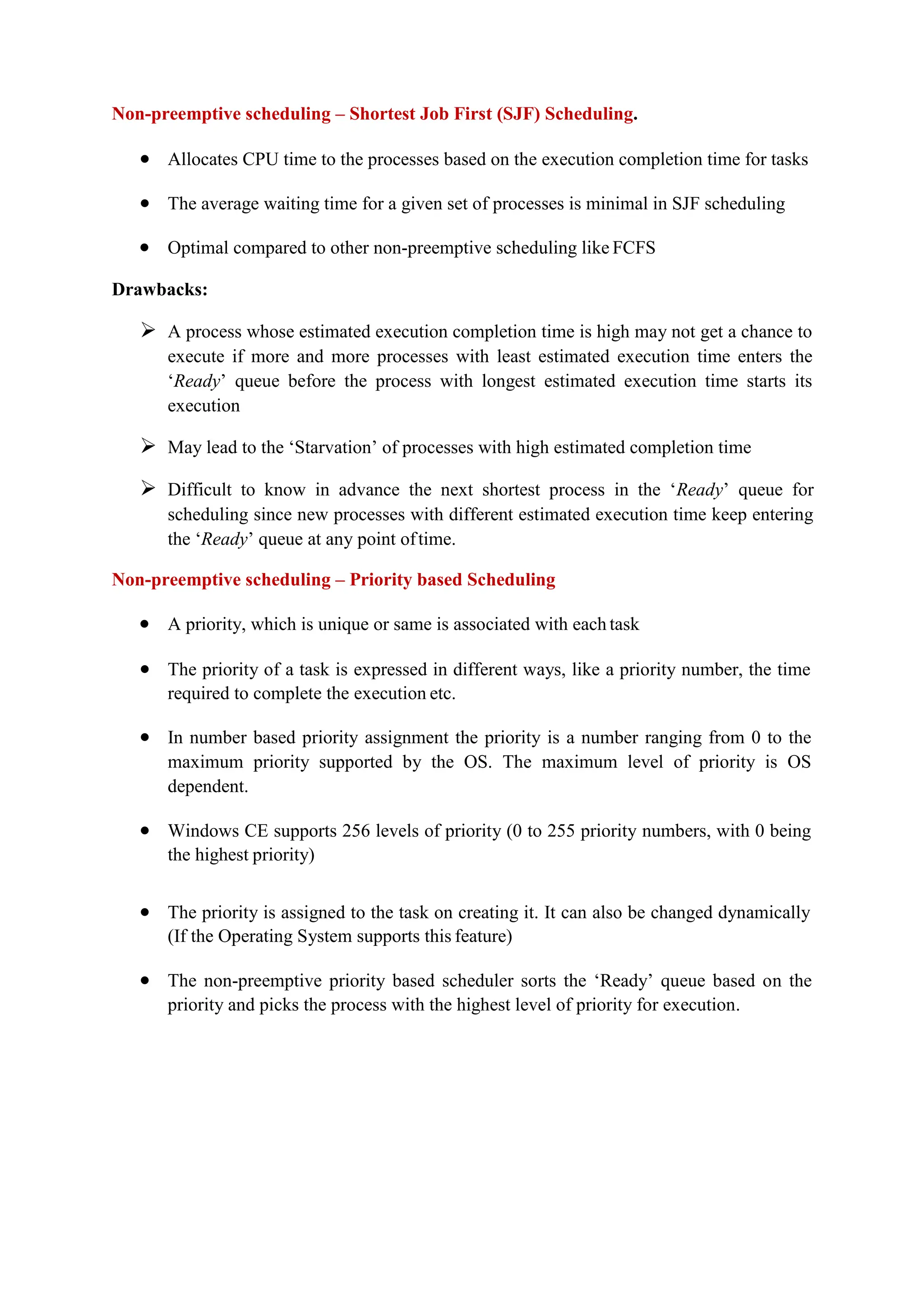Non-preemptive scheduling – Shortest Job First (SJF) Scheduling.
 Allocates CPU time to the processes based on the execution completion time for tasks
 The average waiting time for a given set of processes is minimal in SJF scheduling
 Optimal compared to other non-preemptive scheduling like FCFS
Drawbacks:
 A process whose estimated execution completion time is high may not get a chance to
execute if more and more processes with least estimated execution time enters the
‘Ready’ queue before the process with longest estimated execution time starts its
execution
 May lead to the ‘Starvation’ of processes with high estimated completion time
 Difficult to know in advance the next shortest process in the ‘Ready’ queue for
scheduling since new processes with different estimated execution time keep entering
the ‘Ready’ queue at any point oftime.
Non-preemptive scheduling – Priority based Scheduling
 A priority, which is unique or same is associated with each task
 The priority of a task is expressed in different ways, like a priority number, the time
required to complete the execution etc.
 In number based priority assignment the priority is a number ranging from 0 to the
maximum priority supported by the OS. The maximum level of priority is OS
dependent.
 Windows CE supports 256 levels of priority (0 to 255 priority numbers, with 0 being
the highest priority)
 The priority is assigned to the task on creating it. It can also be changed dynamically
(If the Operating System supports this feature)
 The non-preemptive priority based scheduler sorts the ‘Ready’ queue based on the
priority and picks the process with the highest level of priority for execution.
 
