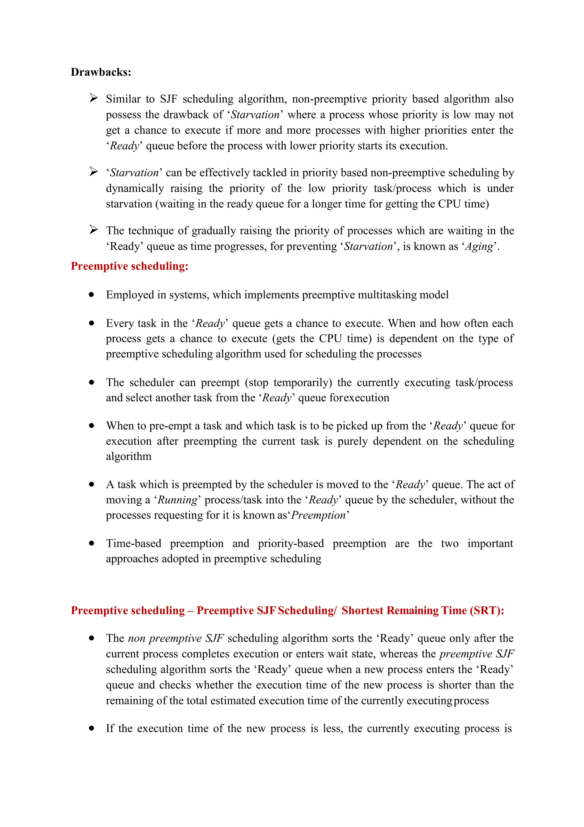 Drawbacks:
 Similar to SJF scheduling algorithm, non-preemptive priority based algorithm also
possess the drawback of ‘Starvation’ where a process whose priority is low may not
get a chance to execute if more and more processes with higher priorities enter the
‘Ready’ queue before the process with lower priority starts its execution.
 ‘Starvation’ can be effectively tackled in priority based non-preemptive scheduling by
dynamically raising the priority of the low priority task/process which is under
starvation (waiting in the ready queue for a longer time for getting the CPU time)
 The technique of gradually raising the priority of processes which are waiting in the
‘Ready’ queue as time progresses, for preventing ‘Starvation’, is known as ‘Aging’.
Preemptive scheduling:
 Employed in systems, which implements preemptive multitasking model
 Every task in the ‘Ready’ queue gets a chance to execute. When and how often each
process gets a chance to execute (gets the CPU time) is dependent on the type of
preemptive scheduling algorithm used for scheduling the processes
 The scheduler can preempt (stop temporarily) the currently executing task/process
and select another task from the ‘Ready’ queue forexecution
 When to pre-empt a task and which task is to be picked up from the ‘Ready’ queue for
execution after preempting the current task is purely dependent on the scheduling
algorithm
 A task which is preempted by the scheduler is moved to the ‘Ready’ queue. The act of
moving a ‘Running’ process/task into the ‘Ready’ queue by the scheduler, without the
processes requesting for it is known as‘Preemption’
 Time-based preemption and priority-based preemption are the two important
approaches adopted in preemptive scheduling
Preemptive scheduling – Preemptive SJFScheduling/ Shortest Remaining Time (SRT):
 The non preemptive SJF scheduling algorithm sorts the ‘Ready’ queue only after the
current process completes execution or enters wait state, whereas the preemptive SJF
scheduling algorithm sorts the ‘Ready’ queue when a new process enters the ‘Ready’
queue and checks whether the execution time of the new process is shorter than the
remaining of the total estimated execution time of the currently executingprocess
 If the execution time of the new process is less, the currently executing process is
 
