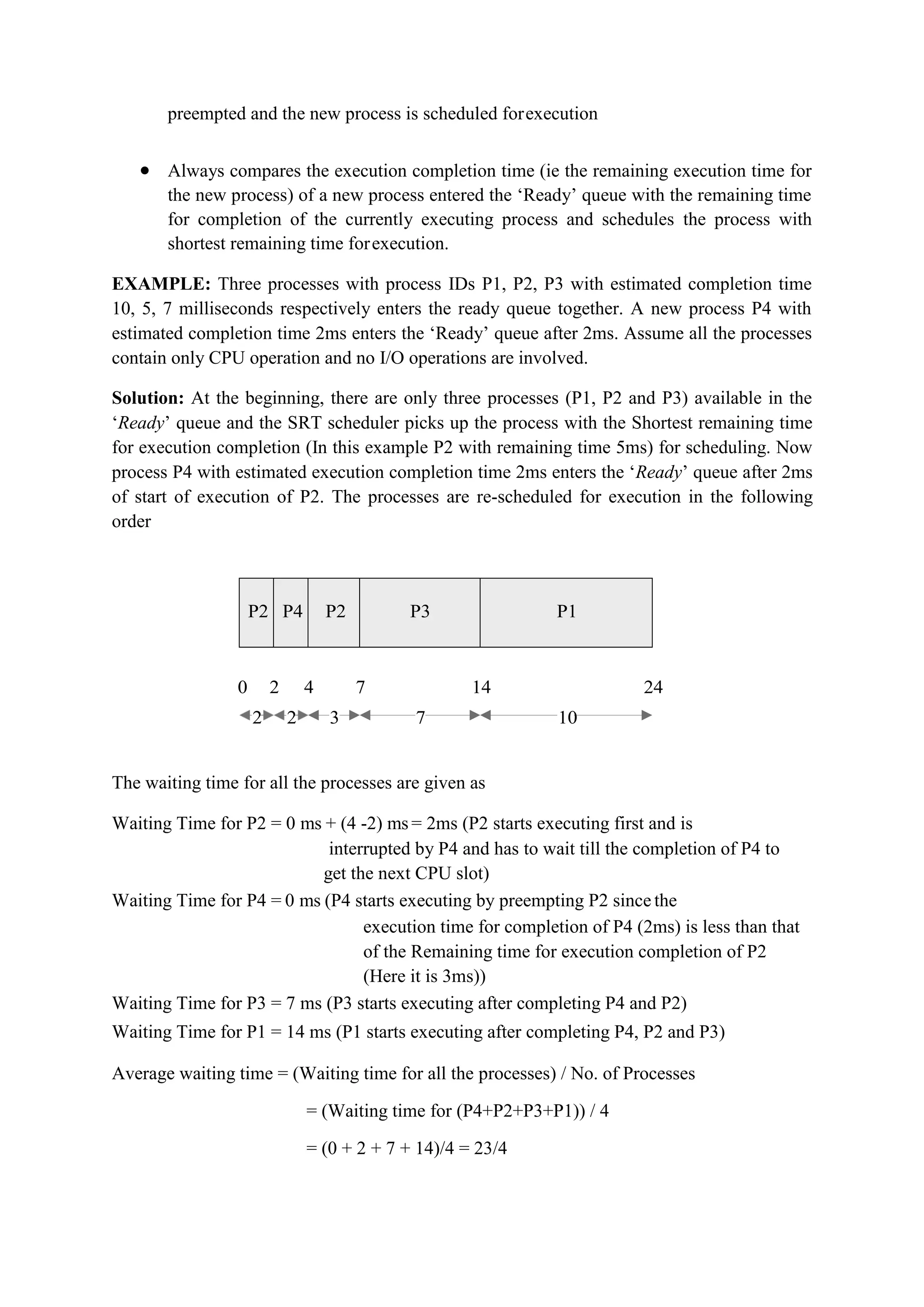 preempted and the new process is scheduled forexecution
 Always compares the execution completion time (ie the remaining execution time for
the new process) of a new process entered the ‘Ready’ queue with the remaining time
for completion of the currently executing process and schedules the process with
shortest remaining time forexecution.
EXAMPLE: Three processes with process IDs P1, P2, P3 with estimated completion time
10, 5, 7 milliseconds respectively enters the ready queue together. A new process P4 with
estimated completion time 2ms enters the ‘Ready’ queue after 2ms. Assume all the processes
contain only CPU operation and no I/O operations are involved.
Solution: At the beginning, there are only three processes (P1, P2 and P3) available in the
‘Ready’ queue and the SRT scheduler picks up the process with the Shortest remaining time
for execution completion (In this example P2 with remaining time 5ms) for scheduling. Now
process P4 with estimated execution completion time 2ms enters the ‘Ready’ queue after 2ms
of start of execution of P2. The processes are re-scheduled for execution in the following
order
P2 P4 P2 P3 P1
0 2 4 7 14 24
2 2 3 7 10
The waiting time for all the processes are given as
Waiting Time for P2 = 0 ms + (4 -2) ms = 2ms (P2 starts executing first and is
interrupted by P4 and has to wait till the completion of P4 to
get the next CPU slot)
Waiting Time for P4 = 0 ms (P4 starts executing by preempting P2 since the
execution time for completion of P4 (2ms) is less than that
of the Remaining time for execution completion of P2
(Here it is 3ms))
Waiting Time for P3 = 7 ms (P3 starts executing after completing P4 and P2)
Waiting Time for P1 = 14 ms (P1 starts executing after completing P4, P2 and P3)
Average waiting time = (Waiting time for all the processes) / No. of Processes
= (Waiting time for (P4+P2+P3+P1)) / 4
= (0 + 2 + 7 + 14)/4 = 23/4
 