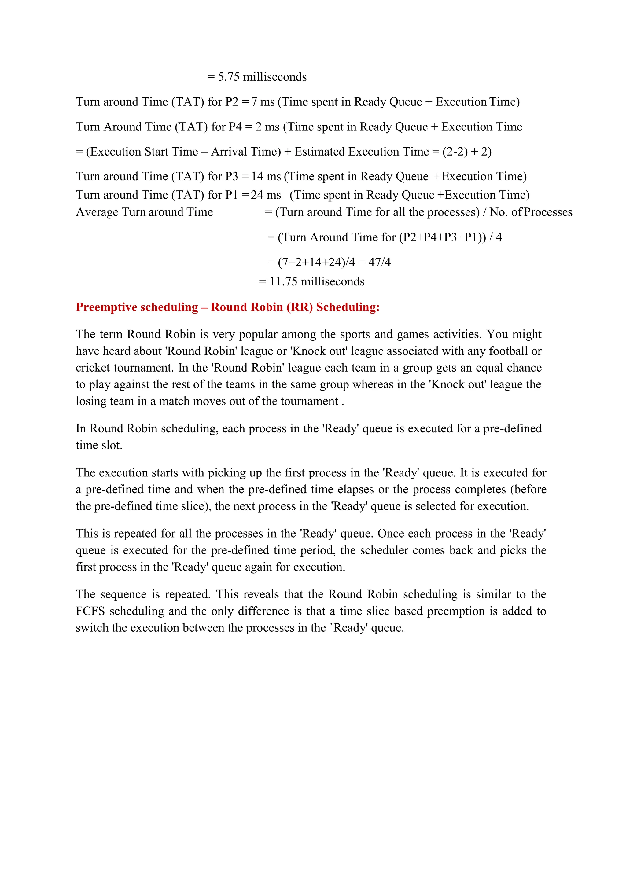 = 5.75 milliseconds
Turn around Time (TAT) for P2 = 7 ms (Time spent in Ready Queue + Execution Time)
Turn Around Time (TAT) for P4 = 2 ms (Time spent in Ready Queue + Execution Time
= (Execution Start Time – Arrival Time) + Estimated Execution Time = (2-2) + 2)
Turn around Time (TAT) for P3 = 14 ms (Time spent in Ready Queue +Execution Time)
Turn around Time (TAT) for P1 = 24 ms (Time spent in Ready Queue +Execution Time)
Average Turn around Time = (Turn around Time for all the processes) / No. of Processes
= (Turn Around Time for (P2+P4+P3+P1)) / 4
= (7+2+14+24)/4 = 47/4
= 11.75 milliseconds
Preemptive scheduling – Round Robin (RR) Scheduling:
The term Round Robin is very popular among the sports and games activities. You might
have heard about 'Round Robin' league or 'Knock out' league associated with any football or
cricket tournament. In the 'Round Robin' league each team in a group gets an equal chance
to play against the rest of the teams in the same group whereas in the 'Knock out' league the
losing team in a match moves out of the tournament .
In Round Robin scheduling, each process in the 'Ready' queue is executed for a pre-defined
time slot.
The execution starts with picking up the first process in the 'Ready' queue. It is executed for
a pre-defined time and when the pre-defined time elapses or the process completes (before
the pre-defined time slice), the next process in the 'Ready' queue is selected for execution.
This is repeated for all the processes in the 'Ready' queue. Once each process in the 'Ready'
queue is executed for the pre-defined time period, the scheduler comes back and picks the
first process in the 'Ready' queue again for execution.
The sequence is repeated. This reveals that the Round Robin scheduling is similar to the
FCFS scheduling and the only difference is that a time slice based preemption is added to
switch the execution between the processes in the `Ready' queue.
 