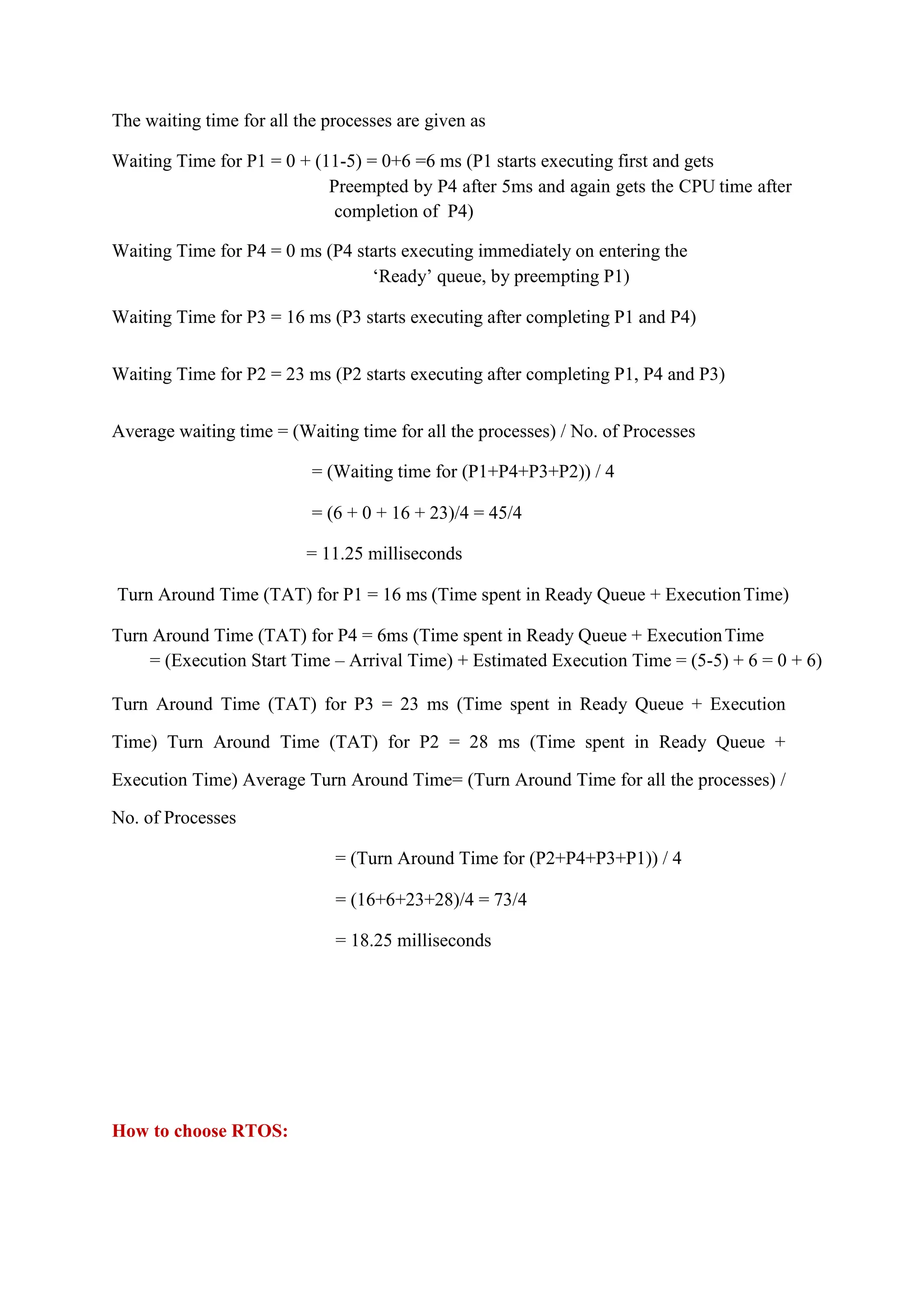 The waiting time for all the processes are given as
Waiting Time for P1 = 0 + (11-5) = 0+6 =6 ms (P1 starts executing first and gets
Preempted by P4 after 5ms and again gets the CPU time after
completion of P4)
Waiting Time for P4 = 0 ms (P4 starts executing immediately on entering the
‘Ready’ queue, by preempting P1)
Waiting Time for P3 = 16 ms (P3 starts executing after completing P1 and P4)
Waiting Time for P2 = 23 ms (P2 starts executing after completing P1, P4 and P3)
Average waiting time = (Waiting time for all the processes) / No. of Processes
= (Waiting time for (P1+P4+P3+P2)) / 4
= (6 + 0 + 16 + 23)/4 = 45/4
= 11.25 milliseconds
Turn Around Time (TAT) for P1 = 16 ms (Time spent in Ready Queue + ExecutionTime)
Turn Around Time (TAT) for P4 = 6ms (Time spent in Ready Queue + ExecutionTime
= (Execution Start Time – Arrival Time) + Estimated Execution Time = (5-5) + 6 = 0 + 6)
Turn Around Time (TAT) for P3 = 23 ms (Time spent in Ready Queue + Execution
Time) Turn Around Time (TAT) for P2 = 28 ms (Time spent in Ready Queue +
Execution Time) Average Turn Around Time= (Turn Around Time for all the processes) /
No. of Processes
= (Turn Around Time for (P2+P4+P3+P1)) / 4
= (16+6+23+28)/4 = 73/4
= 18.25 milliseconds
How to choose RTOS:
 