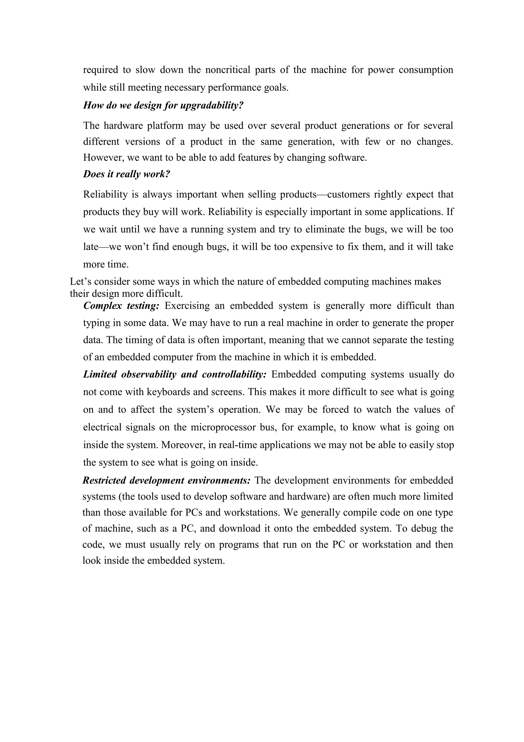 required to slow down the noncritical parts of the machine for power consumption
while still meeting necessary performance goals.
How do we design for upgradability?
The hardware platform may be used over several product generations or for several
different versions of a product in the same generation, with few or no changes.
However, we want to be able to add features by changing software.
Does it really work?
Reliability is always important when selling products—customers rightly expect that
products they buy will work. Reliability is especially important in some applications. If
we wait until we have a running system and try to eliminate the bugs, we will be too
late—we won’t find enough bugs, it will be too expensive to fix them, and it will take
more time.
Let’s consider some ways in which the nature of embedded computing machines makes
their design more difficult.
Complex testing: Exercising an embedded system is generally more difficult than
typing in some data. We may have to run a real machine in order to generate the proper
data. The timing of data is often important, meaning that we cannot separate the testing
of an embedded computer from the machine in which it is embedded.
Limited observability and controllability: Embedded computing systems usually do
not come with keyboards and screens. This makes it more difficult to see what is going
on and to affect the system’s operation. We may be forced to watch the values of
electrical signals on the microprocessor bus, for example, to know what is going on
inside the system. Moreover, in real-time applications we may not be able to easily stop
the system to see what is going on inside.
Restricted development environments: The development environments for embedded
systems (the tools used to develop software and hardware) are often much more limited
than those available for PCs and workstations. We generally compile code on one type
of machine, such as a PC, and download it onto the embedded system. To debug the
code, we must usually rely on programs that run on the PC or workstation and then
look inside the embedded system.
 