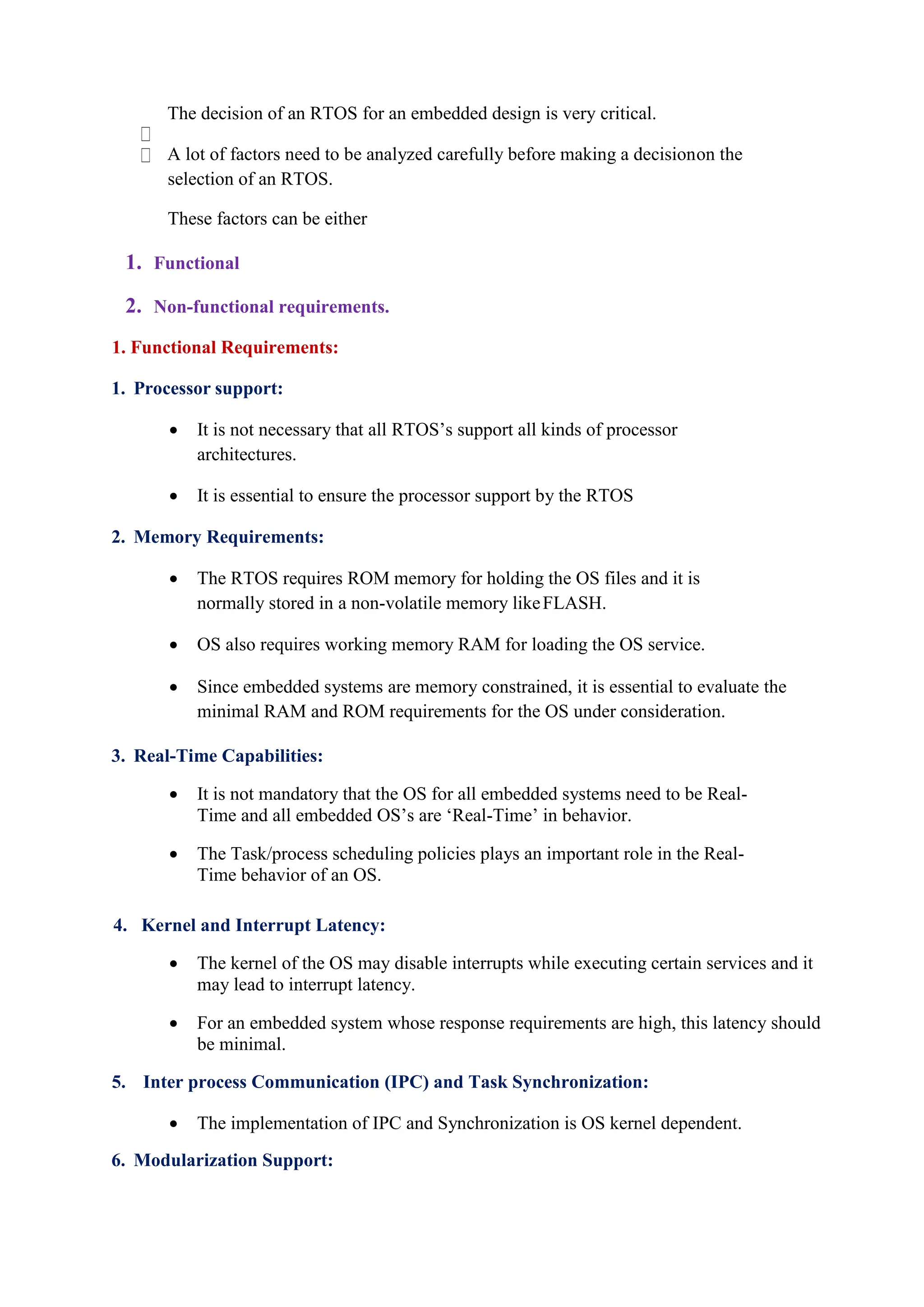 The decision of an RTOS for an embedded design is very critical.
A lot of factors need to be analyzed carefully before making a decisionon the
selection of an RTOS.
These factors can be either
1. Functional
2. Non-functional requirements.
1. Functional Requirements:
1. Processor support:
 It is not necessary that all RTOS’s support all kinds of processor
architectures.
 It is essential to ensure the processor support by the RTOS
2. Memory Requirements:
 The RTOS requires ROM memory for holding the OS files and it is
normally stored in a non-volatile memory likeFLASH.
 OS also requires working memory RAM for loading the OS service.
 Since embedded systems are memory constrained, it is essential to evaluate the
minimal RAM and ROM requirements for the OS under consideration.
3. Real-Time Capabilities:
 It is not mandatory that the OS for all embedded systems need to be Real-
Time and all embedded OS’s are ‘Real-Time’ in behavior.
 The Task/process scheduling policies plays an important role in the Real-
Time behavior of an OS.
4. Kernel and Interrupt Latency:
 The kernel of the OS may disable interrupts while executing certain services and it
may lead to interrupt latency.
 For an embedded system whose response requirements are high, this latency should
be minimal.
5. Inter process Communication (IPC) and Task Synchronization:
 The implementation of IPC and Synchronization is OS kernel dependent.
6. Modularization Support:
 