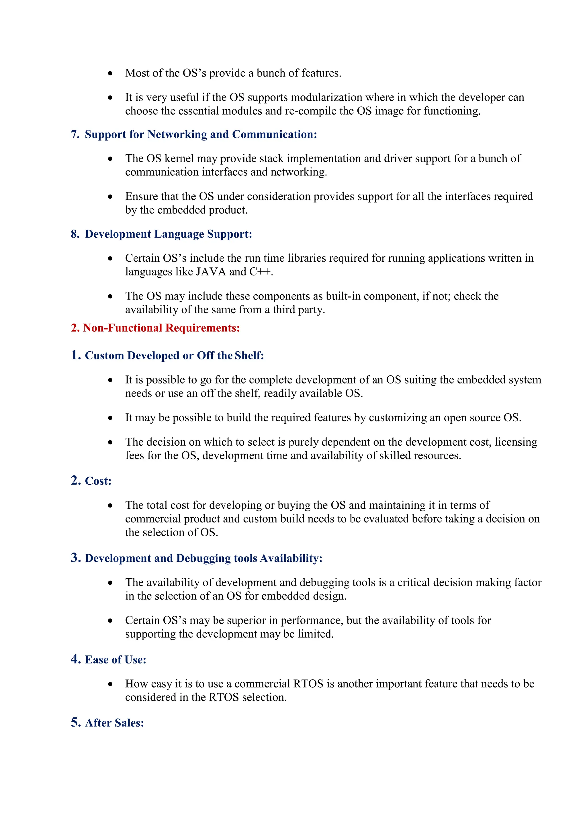  Most of the OS’s provide a bunch of features.
 It is very useful if the OS supports modularization where in which the developer can
choose the essential modules and re-compile the OS image for functioning.
7. Support for Networking and Communication:
 The OS kernel may provide stack implementation and driver support for a bunch of
communication interfaces and networking.
 Ensure that the OS under consideration provides support for all the interfaces required
by the embedded product.
8. Development Language Support:
 Certain OS’s include the run time libraries required for running applications written in
languages like JAVA and C++.
 The OS may include these components as built-in component, if not; check the
availability of the same from a third party.
2. Non-Functional Requirements:
1. Custom Developed or Off the Shelf:
 It is possible to go for the complete development of an OS suiting the embedded system
needs or use an off the shelf, readily available OS.
 It may be possible to build the required features by customizing an open source OS.
 The decision on which to select is purely dependent on the development cost, licensing
fees for the OS, development time and availability of skilled resources.
2. Cost:
 The total cost for developing or buying the OS and maintaining it in terms of
commercial product and custom build needs to be evaluated before taking a decision on
the selection of OS.
3. Development and Debugging tools Availability:
 The availability of development and debugging tools is a critical decision making factor
in the selection of an OS for embedded design.
 Certain OS’s may be superior in performance, but the availability of tools for
supporting the development may be limited.
4. Ease of Use:
 How easy it is to use a commercial RTOS is another important feature that needs to be
considered in the RTOS selection.
5. After Sales:
 