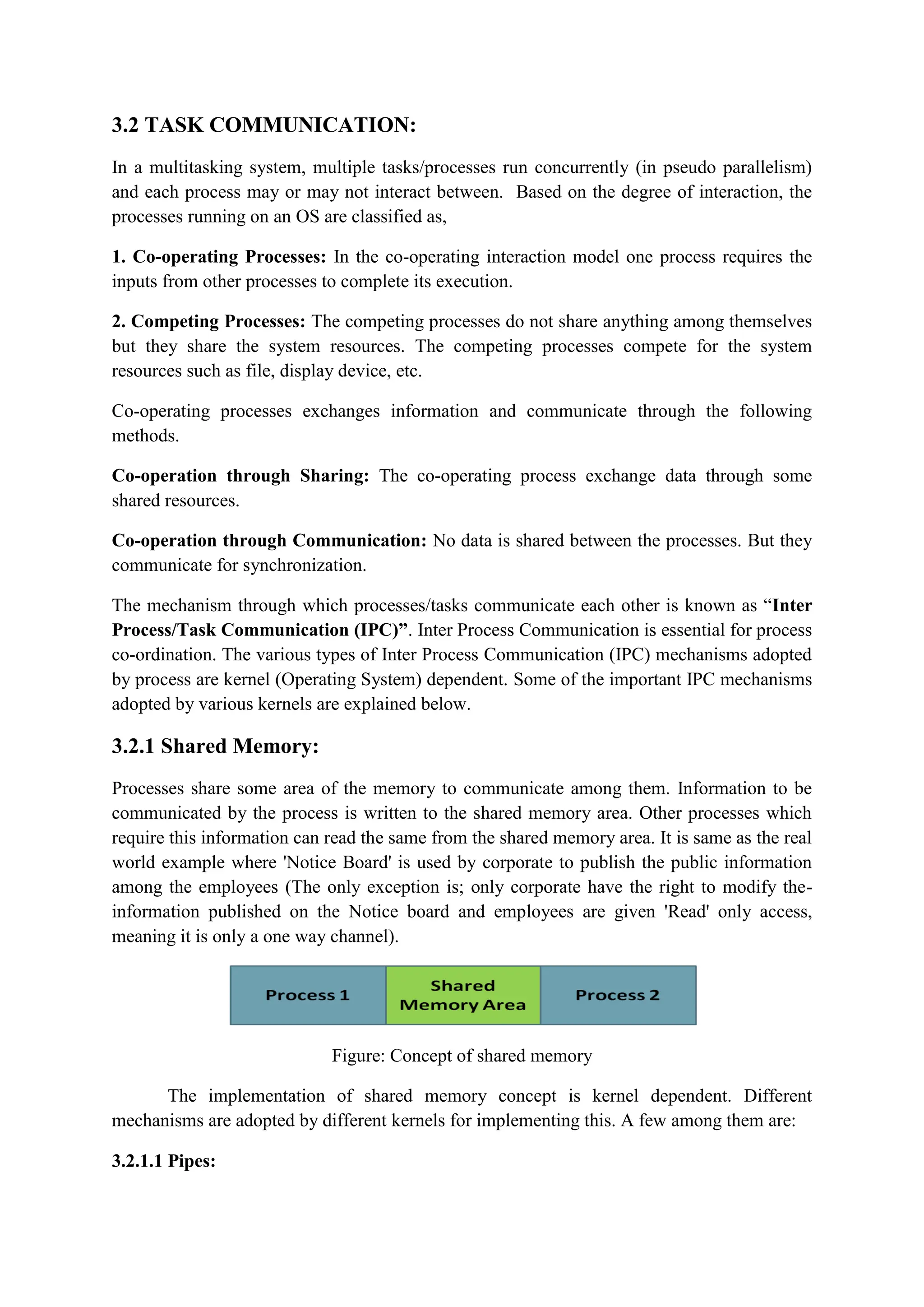 3.2 TASK COMMUNICATION:
In a multitasking system, multiple tasks/processes run concurrently (in pseudo parallelism)
and each process may or may not interact between. Based on the degree of interaction, the
processes running on an OS are classified as,
1. Co-operating Processes: In the co-operating interaction model one process requires the
inputs from other processes to complete its execution.
2. Competing Processes: The competing processes do not share anything among themselves
but they share the system resources. The competing processes compete for the system
resources such as file, display device, etc.
Co-operating processes exchanges information and communicate through the following
methods.
Co-operation through Sharing: The co-operating process exchange data through some
shared resources.
Co-operation through Communication: No data is shared between the processes. But they
communicate for synchronization.
The mechanism through which processes/tasks communicate each other is known as “Inter
Process/Task Communication (IPC)”. Inter Process Communication is essential for process
co-ordination. The various types of Inter Process Communication (IPC) mechanisms adopted
by process are kernel (Operating System) dependent. Some of the important IPC mechanisms
adopted by various kernels are explained below.
3.2.1 Shared Memory:
Processes share some area of the memory to communicate among them. Information to be
communicated by the process is written to the shared memory area. Other processes which
require this information can read the same from the shared memory area. It is same as the real
world example where 'Notice Board' is used by corporate to publish the public information
among the employees (The only exception is; only corporate have the right to modify the-
information published on the Notice board and employees are given 'Read' only access,
meaning it is only a one way channel).
Figure: Concept of shared memory
The implementation of shared memory concept is kernel dependent. Different
mechanisms are adopted by different kernels for implementing this. A few among them are:
3.2.1.1 Pipes:
 