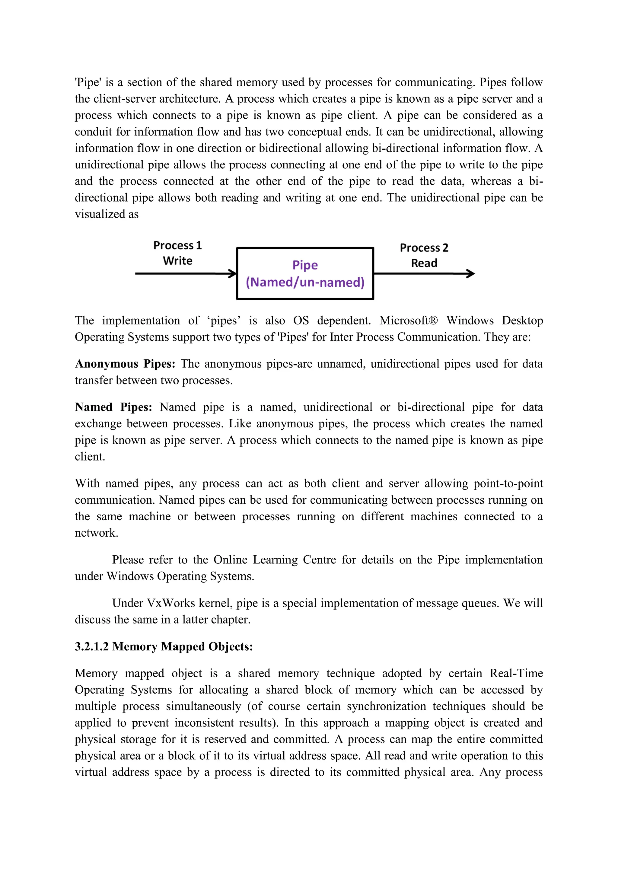 'Pipe' is a section of the shared memory used by processes for communicating. Pipes follow
the client-server architecture. A process which creates a pipe is known as a pipe server and a
process which connects to a pipe is known as pipe client. A pipe can be considered as a
conduit for information flow and has two conceptual ends. It can be unidirectional, allowing
information flow in one direction or bidirectional allowing bi-directional information flow. A
unidirectional pipe allows the process connecting at one end of the pipe to write to the pipe
and the process connected at the other end of the pipe to read the data, whereas a bi-
directional pipe allows both reading and writing at one end. The unidirectional pipe can be
visualized as
The implementation of ‘pipes’ is also OS dependent. Microsoft® Windows Desktop
Operating Systems support two types of 'Pipes' for Inter Process Communication. They are:
Anonymous Pipes: The anonymous pipes-are unnamed, unidirectional pipes used for data
transfer between two processes.
Named Pipes: Named pipe is a named, unidirectional or bi-directional pipe for data
exchange between processes. Like anonymous pipes, the process which creates the named
pipe is known as pipe server. A process which connects to the named pipe is known as pipe
client.
With named pipes, any process can act as both client and server allowing point-to-point
communication. Named pipes can be used for communicating between processes running on
the same machine or between processes running on different machines connected to a
network.
Please refer to the Online Learning Centre for details on the Pipe implementation
under Windows Operating Systems.
Under VxWorks kernel, pipe is a special implementation of message queues. We will
discuss the same in a latter chapter.
3.2.1.2 Memory Mapped Objects:
Memory mapped object is a shared memory technique adopted by certain Real-Time
Operating Systems for allocating a shared block of memory which can be accessed by
multiple process simultaneously (of course certain synchronization techniques should be
applied to prevent inconsistent results). In this approach a mapping object is created and
physical storage for it is reserved and committed. A process can map the entire committed
physical area or a block of it to its virtual address space. All read and write operation to this
virtual address space by a process is directed to its committed physical area. Any process
 