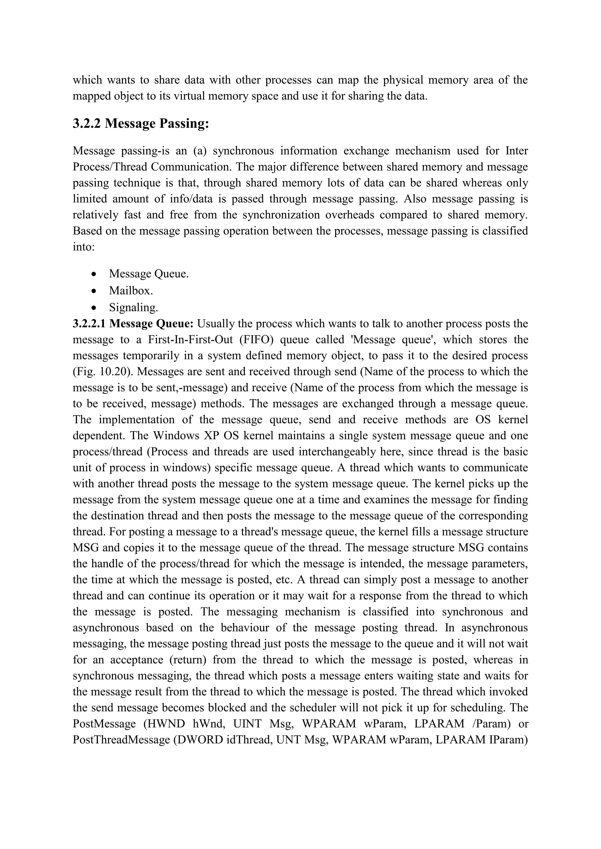 which wants to share data with other processes can map the physical memory area of the
mapped object to its virtual memory space and use it for sharing the data.
3.2.2 Message Passing:
Message passing-is an (a) synchronous information exchange mechanism used for Inter
Process/Thread Communication. The major difference between shared memory and message
passing technique is that, through shared memory lots of data can be shared whereas only
limited amount of info/data is passed through message passing. Also message passing is
relatively fast and free from the synchronization overheads compared to shared memory.
Based on the message passing operation between the processes, message passing is classified
into:
 Message Queue.
 Mailbox.
 Signaling.
3.2.2.1 Message Queue: Usually the process which wants to talk to another process posts the
message to a First-In-First-Out (FIFO) queue called 'Message queue', which stores the
messages temporarily in a system defined memory object, to pass it to the desired process
(Fig. 10.20). Messages are sent and received through send (Name of the process to which the
message is to be sent,-message) and receive (Name of the process from which the message is
to be received, message) methods. The messages are exchanged through a message queue.
The implementation of the message queue, send and receive methods are OS kernel
dependent. The Windows XP OS kernel maintains a single system message queue and one
process/thread (Process and threads are used interchangeably here, since thread is the basic
unit of process in windows) specific message queue. A thread which wants to communicate
with another thread posts the message to the system message queue. The kernel picks up the
message from the system message queue one at a time and examines the message for finding
the destination thread and then posts the message to the message queue of the corresponding
thread. For posting a message to a thread's message queue, the kernel fills a message structure
MSG and copies it to the message queue of the thread. The message structure MSG contains
the handle of the process/thread for which the message is intended, the message parameters,
the time at which the message is posted, etc. A thread can simply post a message to another
thread and can continue its operation or it may wait for a response from the thread to which
the message is posted. The messaging mechanism is classified into synchronous and
asynchronous based on the behaviour of the message posting thread. In asynchronous
messaging, the message posting thread just posts the message to the queue and it will not wait
for an acceptance (return) from the thread to which the message is posted, whereas in
synchronous messaging, the thread which posts a message enters waiting state and waits for
the message result from the thread to which the message is posted. The thread which invoked
the send message becomes blocked and the scheduler will not pick it up for scheduling. The
PostMessage (HWND hWnd, UINT Msg, WPARAM wParam, LPARAM /Param) or
PostThreadMessage (DWORD idThread, UNT Msg, WPARAM wParam, LPARAM IParam)
 