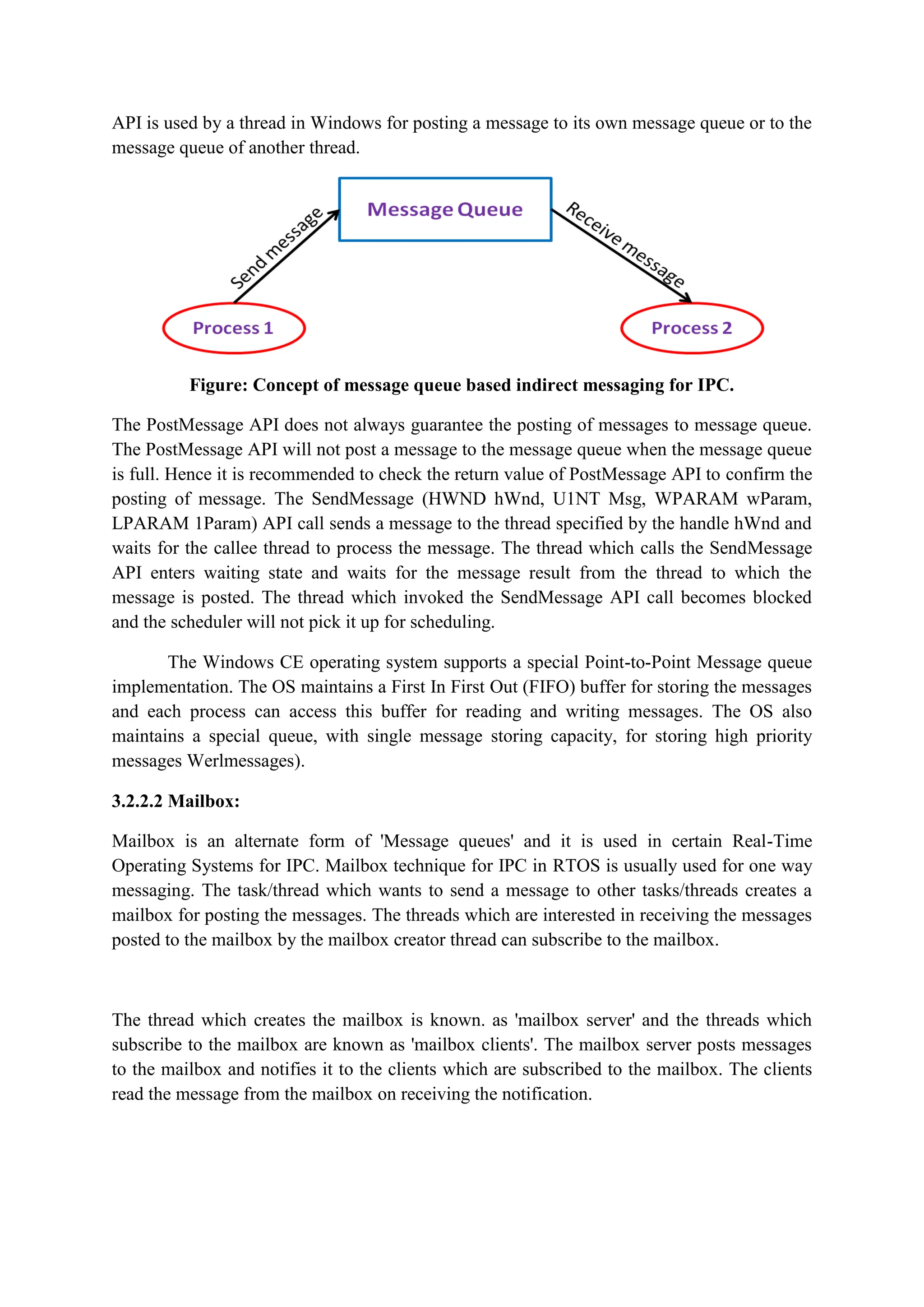 API is used by a thread in Windows for posting a message to its own message queue or to the
message queue of another thread.
Figure: Concept of message queue based indirect messaging for IPC.
The PostMessage API does not always guarantee the posting of messages to message queue.
The PostMessage API will not post a message to the message queue when the message queue
is full. Hence it is recommended to check the return value of PostMessage API to confirm the
posting of message. The SendMessage (HWND hWnd, U1NT Msg, WPARAM wParam,
LPARAM 1Param) API call sends a message to the thread specified by the handle hWnd and
waits for the callee thread to process the message. The thread which calls the SendMessage
API enters waiting state and waits for the message result from the thread to which the
message is posted. The thread which invoked the SendMessage API call becomes blocked
and the scheduler will not pick it up for scheduling.
The Windows CE operating system supports a special Point-to-Point Message queue
implementation. The OS maintains a First In First Out (FIFO) buffer for storing the messages
and each process can access this buffer for reading and writing messages. The OS also
maintains a special queue, with single message storing capacity, for storing high priority
messages Werlmessages).
3.2.2.2 Mailbox:
Mailbox is an alternate form of 'Message queues' and it is used in certain Real-Time
Operating Systems for IPC. Mailbox technique for IPC in RTOS is usually used for one way
messaging. The task/thread which wants to send a message to other tasks/threads creates a
mailbox for posting the messages. The threads which are interested in receiving the messages
posted to the mailbox by the mailbox creator thread can subscribe to the mailbox.
The thread which creates the mailbox is known. as 'mailbox server' and the threads which
subscribe to the mailbox are known as 'mailbox clients'. The mailbox server posts messages
to the mailbox and notifies it to the clients which are subscribed to the mailbox. The clients
read the message from the mailbox on receiving the notification.
 