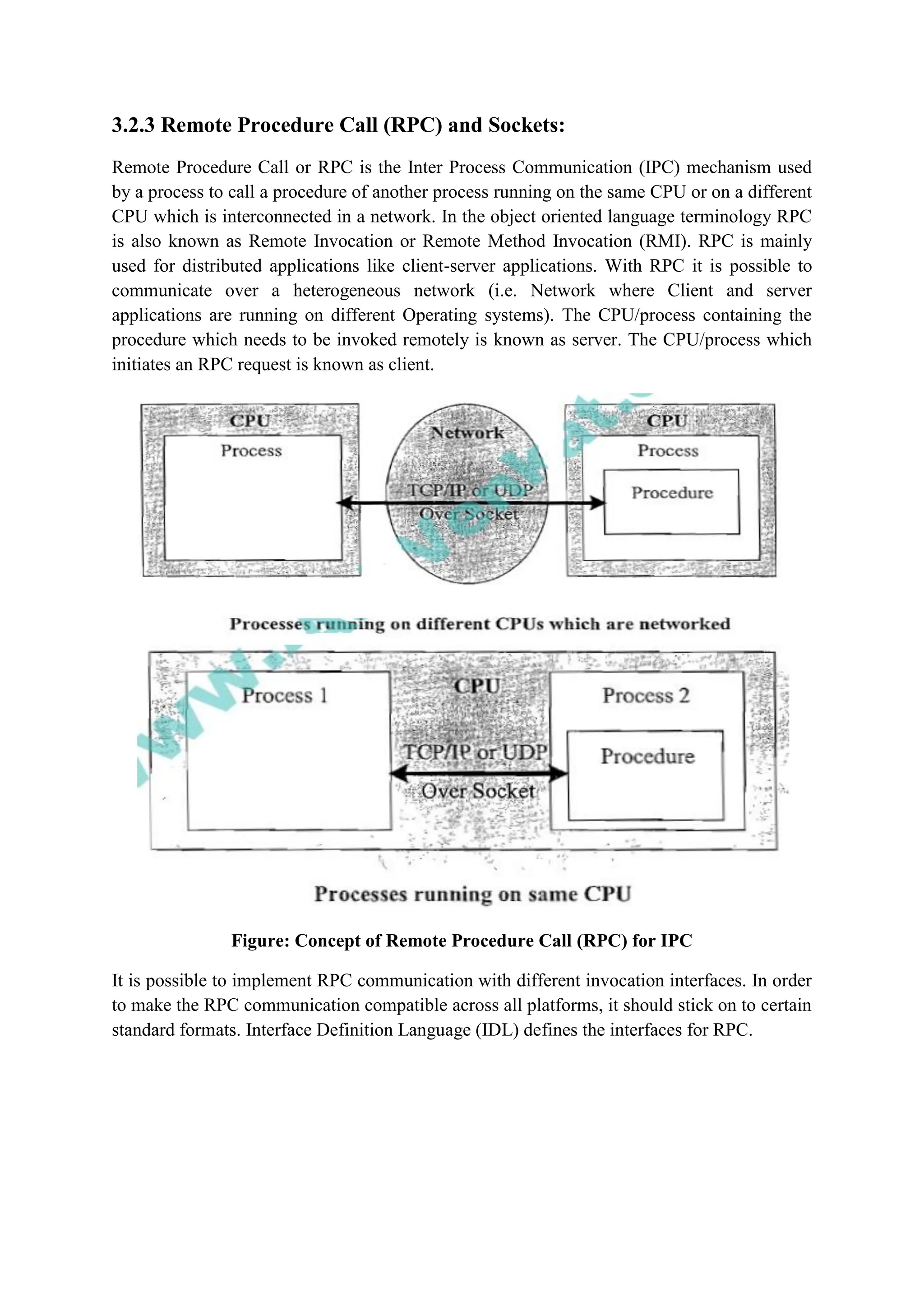 3.2.3 Remote Procedure Call (RPC) and Sockets:
Remote Procedure Call or RPC is the Inter Process Communication (IPC) mechanism used
by a process to call a procedure of another process running on the same CPU or on a different
CPU which is interconnected in a network. In the object oriented language terminology RPC
is also known as Remote Invocation or Remote Method Invocation (RMI). RPC is mainly
used for distributed applications like client-server applications. With RPC it is possible to
communicate over a heterogeneous network (i.e. Network where Client and server
applications are running on different Operating systems). The CPU/process containing the
procedure which needs to be invoked remotely is known as server. The CPU/process which
initiates an RPC request is known as client.
Figure: Concept of Remote Procedure Call (RPC) for IPC
It is possible to implement RPC communication with different invocation interfaces. In order
to make the RPC communication compatible across all platforms, it should stick on to certain
standard formats. Interface Definition Language (IDL) defines the interfaces for RPC.
 