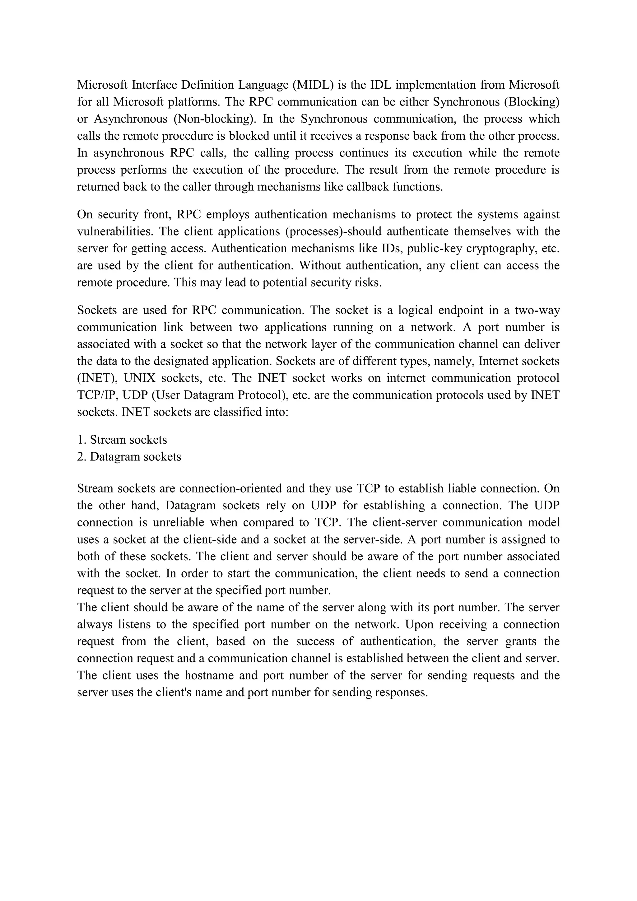 Microsoft Interface Definition Language (MIDL) is the IDL implementation from Microsoft
for all Microsoft platforms. The RPC communication can be either Synchronous (Blocking)
or Asynchronous (Non-blocking). In the Synchronous communication, the process which
calls the remote procedure is blocked until it receives a response back from the other process.
In asynchronous RPC calls, the calling process continues its execution while the remote
process performs the execution of the procedure. The result from the remote procedure is
returned back to the caller through mechanisms like callback functions.
On security front, RPC employs authentication mechanisms to protect the systems against
vulnerabilities. The client applications (processes)-should authenticate themselves with the
server for getting access. Authentication mechanisms like IDs, public-key cryptography, etc.
are used by the client for authentication. Without authentication, any client can access the
remote procedure. This may lead to potential security risks.
Sockets are used for RPC communication. The socket is a logical endpoint in a two-way
communication link between two applications running on a network. A port number is
associated with a socket so that the network layer of the communication channel can deliver
the data to the designated application. Sockets are of different types, namely, Internet sockets
(INET), UNIX sockets, etc. The INET socket works on internet communication protocol
TCP/IP, UDP (User Datagram Protocol), etc. are the communication protocols used by INET
sockets. INET sockets are classified into:
1. Stream sockets
2. Datagram sockets
Stream sockets are connection-oriented and they use TCP to establish liable connection. On
the other hand, Datagram sockets rely on UDP for establishing a connection. The UDP
connection is unreliable when compared to TCP. The client-server communication model
uses a socket at the client-side and a socket at the server-side. A port number is assigned to
both of these sockets. The client and server should be aware of the port number associated
with the socket. In order to start the communication, the client needs to send a connection
request to the server at the specified port number.
The client should be aware of the name of the server along with its port number. The server
always listens to the specified port number on the network. Upon receiving a connection
request from the client, based on the success of authentication, the server grants the
connection request and a communication channel is established between the client and server.
The client uses the hostname and port number of the server for sending requests and the
server uses the client's name and port number for sending responses.
 