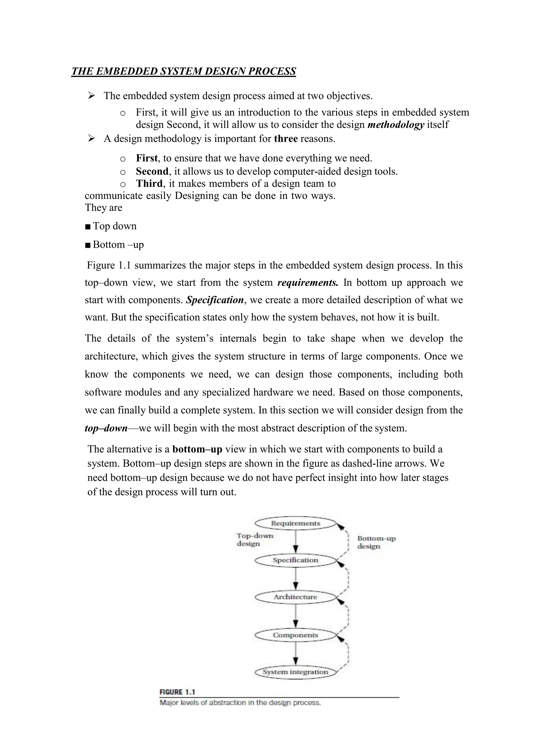 THE EMBEDDED SYSTEM DESIGN PROCESS
 The embedded system design process aimed at two objectives.
o First, it will give us an introduction to the various steps in embedded system
design Second, it will allow us to consider the design methodology itself
 A design methodology is important for three reasons.
o First, to ensure that we have done everything we need.
o Second, it allows us to develop computer-aided design tools.
o Third, it makes members of a design team to
communicate easily Designing can be done in two ways.
They are
■ Top down
■ Bottom –up
Figure 1.1 summarizes the major steps in the embedded system design process. In this
top–down view, we start from the system requirements. In bottom up approach we
start with components. Specification, we create a more detailed description of what we
want. But the specification states only how the system behaves, not how it is built.
The details of the system’s internals begin to take shape when we develop the
architecture, which gives the system structure in terms of large components. Once we
know the components we need, we can design those components, including both
software modules and any specialized hardware we need. Based on those components,
we can finally build a complete system. In this section we will consider design from the
top–down—we will begin with the most abstract description of the system.
The alternative is a bottom–up view in which we start with components to build a
system. Bottom–up design steps are shown in the figure as dashed-line arrows. We
need bottom–up design because we do not have perfect insight into how later stages
of the design process will turn out.
 