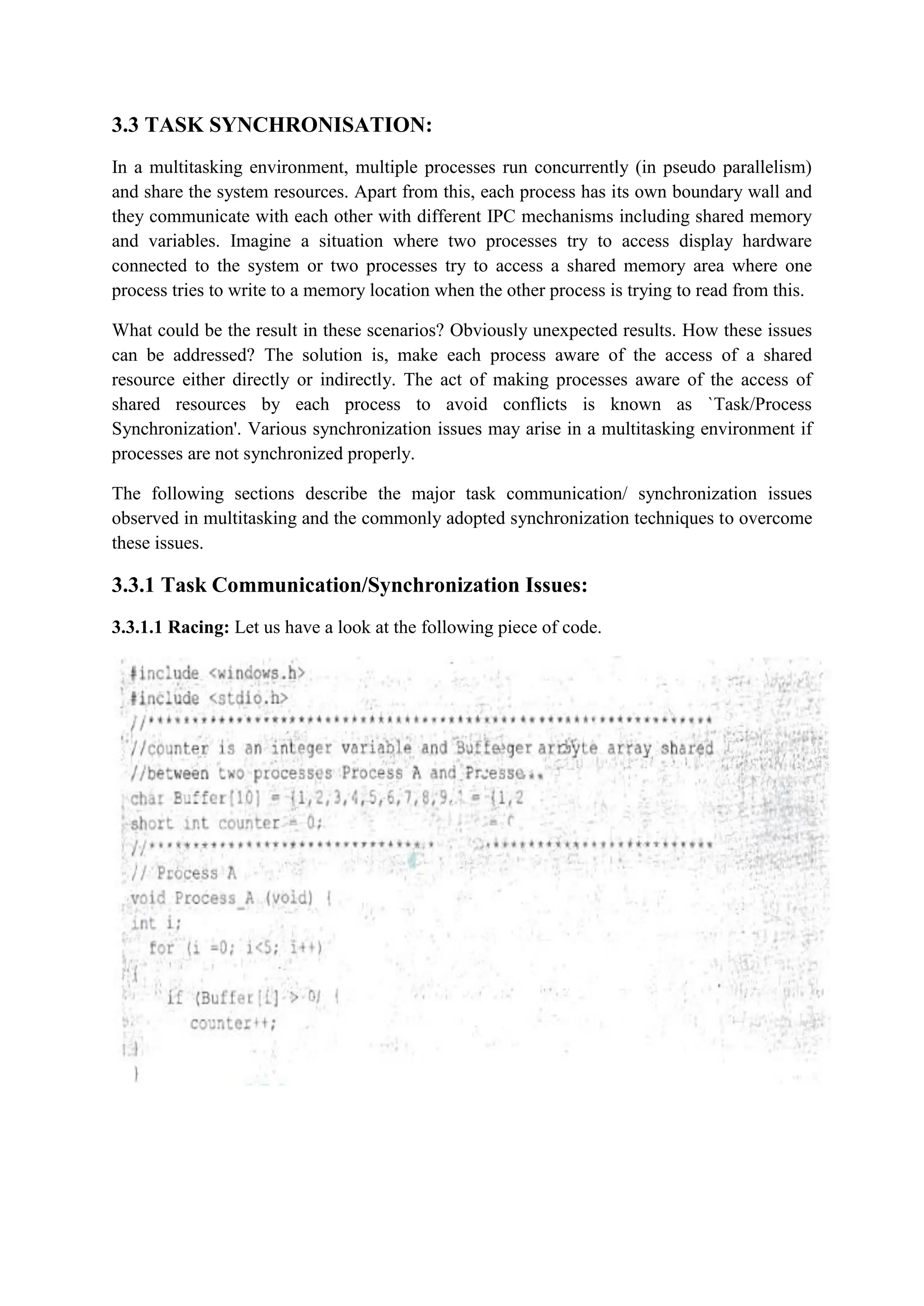 3.3 TASK SYNCHRONISATION:
In a multitasking environment, multiple processes run concurrently (in pseudo parallelism)
and share the system resources. Apart from this, each process has its own boundary wall and
they communicate with each other with different IPC mechanisms including shared memory
and variables. Imagine a situation where two processes try to access display hardware
connected to the system or two processes try to access a shared memory area where one
process tries to write to a memory location when the other process is trying to read from this.
What could be the result in these scenarios? Obviously unexpected results. How these issues
can be addressed? The solution is, make each process aware of the access of a shared
resource either directly or indirectly. The act of making processes aware of the access of
shared resources by each process to avoid conflicts is known as `Task/Process
Synchronization'. Various synchronization issues may arise in a multitasking environment if
processes are not synchronized properly.
The following sections describe the major task communication/ synchronization issues
observed in multitasking and the commonly adopted synchronization techniques to overcome
these issues.
3.3.1 Task Communication/Synchronization Issues:
3.3.1.1 Racing: Let us have a look at the following piece of code.
 