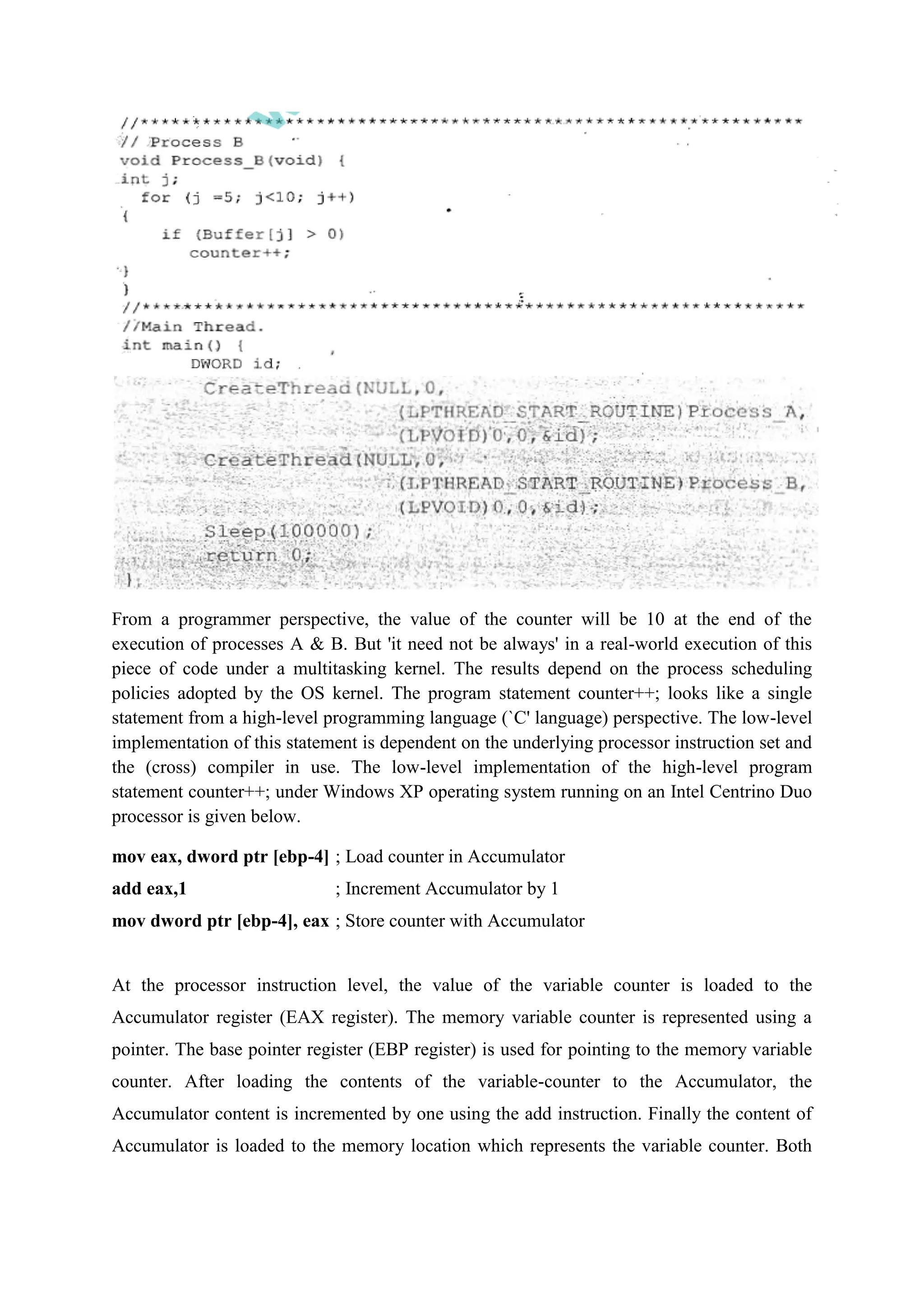 From a programmer perspective, the value of the counter will be 10 at the end of the
execution of processes A & B. But 'it need not be always' in a real-world execution of this
piece of code under a multitasking kernel. The results depend on the process scheduling
policies adopted by the OS kernel. The program statement counter++; looks like a single
statement from a high-level programming language (`C' language) perspective. The low-level
implementation of this statement is dependent on the underlying processor instruction set and
the (cross) compiler in use. The low-level implementation of the high-level program
statement counter++; under Windows XP operating system running on an Intel Centrino Duo
processor is given below.
mov eax, dword ptr [ebp-4] ; Load counter in Accumulator
add eax,1 ; Increment Accumulator by 1
mov dword ptr [ebp-4], eax ; Store counter with Accumulator
At the processor instruction level, the value of the variable counter is loaded to the
Accumulator register (EAX register). The memory variable counter is represented using a
pointer. The base pointer register (EBP register) is used for pointing to the memory variable
counter. After loading the contents of the variable-counter to the Accumulator, the
Accumulator content is incremented by one using the add instruction. Finally the content of
Accumulator is loaded to the memory location which represents the variable counter. Both
 