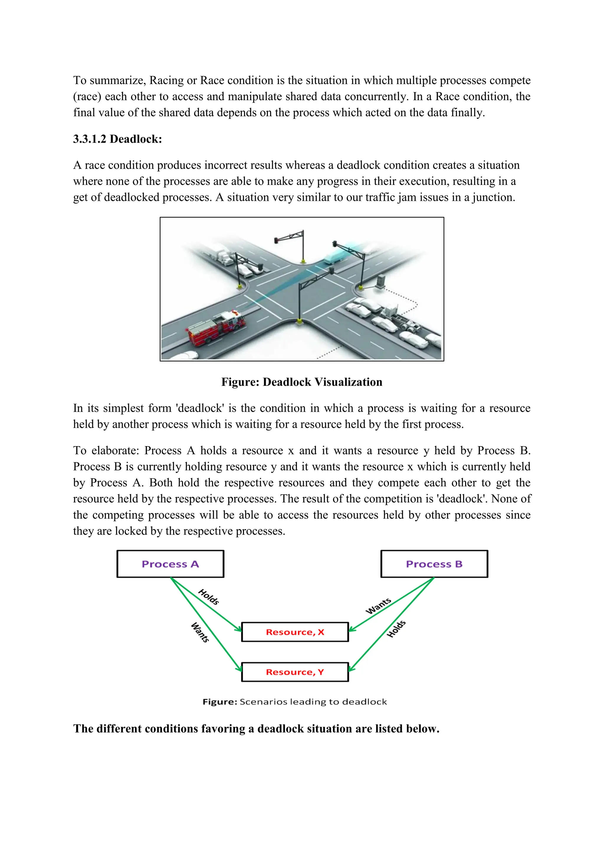 To summarize, Racing or Race condition is the situation in which multiple processes compete
(race) each other to access and manipulate shared data concurrently. In a Race condition, the
final value of the shared data depends on the process which acted on the data finally.
3.3.1.2 Deadlock:
A race condition produces incorrect results whereas a deadlock condition creates a situation
where none of the processes are able to make any progress in their execution, resulting in a
get of deadlocked processes. A situation very similar to our traffic jam issues in a junction.
Figure: Deadlock Visualization
In its simplest form 'deadlock' is the condition in which a process is waiting for a resource
held by another process which is waiting for a resource held by the first process.
To elaborate: Process A holds a resource x and it wants a resource y held by Process B.
Process B is currently holding resource y and it wants the resource x which is currently held
by Process A. Both hold the respective resources and they compete each other to get the
resource held by the respective processes. The result of the competition is 'deadlock'. None of
the competing processes will be able to access the resources held by other processes since
they are locked by the respective processes.
The different conditions favoring a deadlock situation are listed below.
 