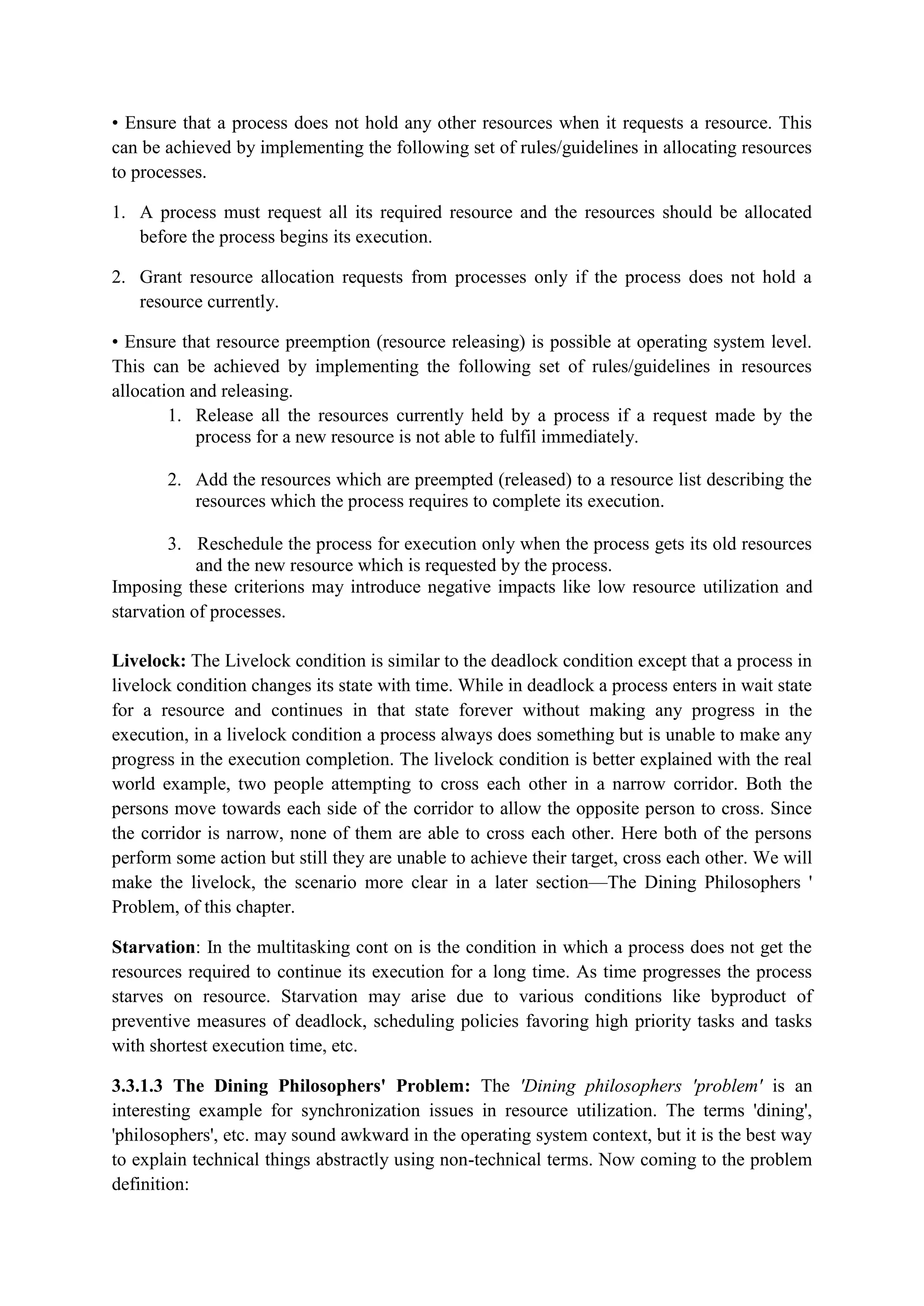• Ensure that a process does not hold any other resources when it requests a resource. This
can be achieved by implementing the following set of rules/guidelines in allocating resources
to processes.
1. A process must request all its required resource and the resources should be allocated
before the process begins its execution.
2. Grant resource allocation requests from processes only if the process does not hold a
resource currently.
• Ensure that resource preemption (resource releasing) is possible at operating system level.
This can be achieved by implementing the following set of rules/guidelines in resources
allocation and releasing.
1. Release all the resources currently held by a process if a request made by the
process for a new resource is not able to fulfil immediately.
2. Add the resources which are preempted (released) to a resource list describing the
resources which the process requires to complete its execution.
3. Reschedule the process for execution only when the process gets its old resources
and the new resource which is requested by the process.
Imposing these criterions may introduce negative impacts like low resource utilization and
starvation of processes.
Livelock: The Livelock condition is similar to the deadlock condition except that a process in
livelock condition changes its state with time. While in deadlock a process enters in wait state
for a resource and continues in that state forever without making any progress in the
execution, in a livelock condition a process always does something but is unable to make any
progress in the execution completion. The livelock condition is better explained with the real
world example, two people attempting to cross each other in a narrow corridor. Both the
persons move towards each side of the corridor to allow the opposite person to cross. Since
the corridor is narrow, none of them are able to cross each other. Here both of the persons
perform some action but still they are unable to achieve their target, cross each other. We will
make the livelock, the scenario more clear in a later section—The Dining Philosophers '
Problem, of this chapter.
Starvation: In the multitasking cont on is the condition in which a process does not get the
resources required to continue its execution for a long time. As time progresses the process
starves on resource. Starvation may arise due to various conditions like byproduct of
preventive measures of deadlock, scheduling policies favoring high priority tasks and tasks
with shortest execution time, etc.
3.3.1.3 The Dining Philosophers' Problem: The 'Dining philosophers 'problem' is an
interesting example for synchronization issues in resource utilization. The terms 'dining',
'philosophers', etc. may sound awkward in the operating system context, but it is the best way
to explain technical things abstractly using non-technical terms. Now coming to the problem
definition:
 
