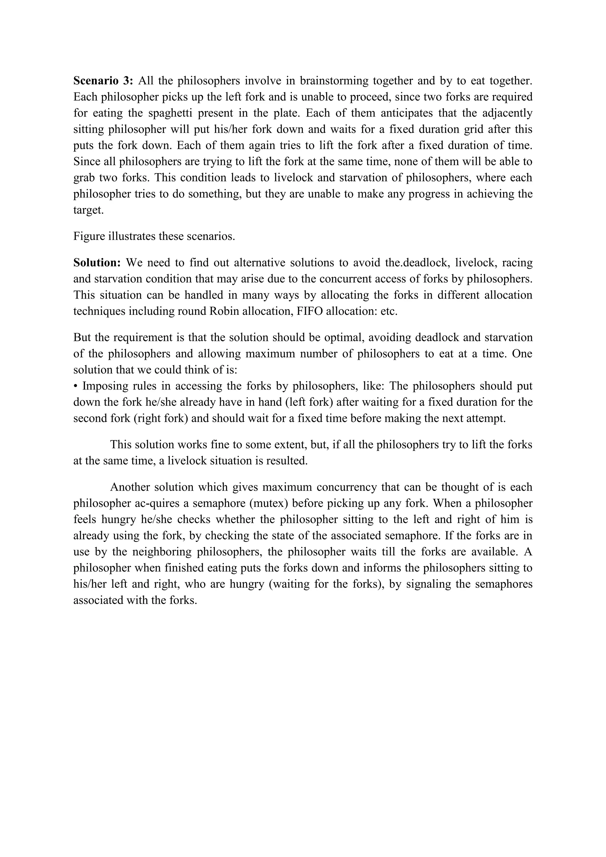 Scenario 3: All the philosophers involve in brainstorming together and by to eat together.
Each philosopher picks up the left fork and is unable to proceed, since two forks are required
for eating the spaghetti present in the plate. Each of them anticipates that the adjacently
sitting philosopher will put his/her fork down and waits for a fixed duration grid after this
puts the fork down. Each of them again tries to lift the fork after a fixed duration of time.
Since all philosophers are trying to lift the fork at the same time, none of them will be able to
grab two forks. This condition leads to livelock and starvation of philosophers, where each
philosopher tries to do something, but they are unable to make any progress in achieving the
target.
Figure illustrates these scenarios.
Solution: We need to find out alternative solutions to avoid the.deadlock, livelock, racing
and starvation condition that may arise due to the concurrent access of forks by philosophers.
This situation can be handled in many ways by allocating the forks in different allocation
techniques including round Robin allocation, FIFO allocation: etc.
But the requirement is that the solution should be optimal, avoiding deadlock and starvation
of the philosophers and allowing maximum number of philosophers to eat at a time. One
solution that we could think of is:
• Imposing rules in accessing the forks by philosophers, like: The philosophers should put
down the fork he/she already have in hand (left fork) after waiting for a fixed duration for the
second fork (right fork) and should wait for a fixed time before making the next attempt.
This solution works fine to some extent, but, if all the philosophers try to lift the forks
at the same time, a livelock situation is resulted.
Another solution which gives maximum concurrency that can be thought of is each
philosopher ac-quires a semaphore (mutex) before picking up any fork. When a philosopher
feels hungry he/she checks whether the philosopher sitting to the left and right of him is
already using the fork, by checking the state of the associated semaphore. If the forks are in
use by the neighboring philosophers, the philosopher waits till the forks are available. A
philosopher when finished eating puts the forks down and informs the philosophers sitting to
his/her left and right, who are hungry (waiting for the forks), by signaling the semaphores
associated with the forks.
 