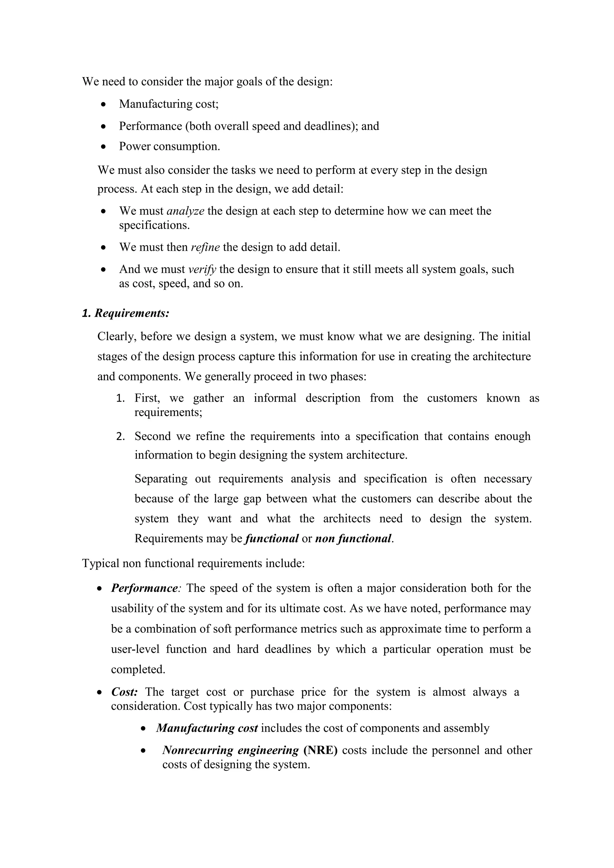 We need to consider the major goals of the design:
 Manufacturing cost;
 Performance (both overall speed and deadlines); and
 Power consumption.
We must also consider the tasks we need to perform at every step in the design
process. At each step in the design, we add detail:
 We must analyze the design at each step to determine how we can meet the
specifications.
 We must then refine the design to add detail.
 And we must verify the design to ensure that it still meets all system goals, such
as cost, speed, and so on.
1. Requirements:
Clearly, before we design a system, we must know what we are designing. The initial
stages of the design process capture this information for use in creating the architecture
and components. We generally proceed in two phases:
1. First, we gather an informal description from the customers known as
requirements;
2. Second we refine the requirements into a specification that contains enough
information to begin designing the system architecture.
Separating out requirements analysis and specification is often necessary
because of the large gap between what the customers can describe about the
system they want and what the architects need to design the system.
Requirements may be functional or non functional.
Typical non functional requirements include:
 Performance: The speed of the system is often a major consideration both for the
usability of the system and for its ultimate cost. As we have noted, performance may
be a combination of soft performance metrics such as approximate time to perform a
user-level function and hard deadlines by which a particular operation must be
completed.
 Cost: The target cost or purchase price for the system is almost always a
consideration. Cost typically has two major components:
 Manufacturing cost includes the cost of components and assembly
 Nonrecurring engineering (NRE) costs include the personnel and other
costs of designing the system.
 