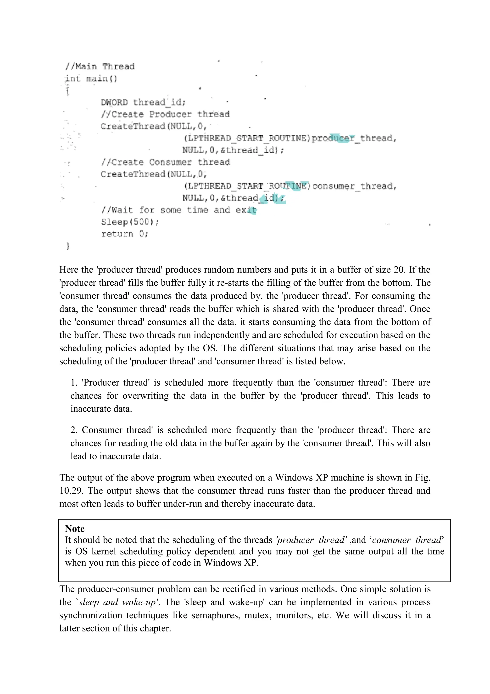Here the 'producer thread' produces random numbers and puts it in a buffer of size 20. If the
'producer thread' fills the buffer fully it re-starts the filling of the buffer from the bottom. The
'consumer thread' consumes the data produced by, the 'producer thread'. For consuming the
data, the 'consumer thread' reads the buffer which is shared with the 'producer thread'. Once
the 'consumer thread' consumes all the data, it starts consuming the data from the bottom of
the buffer. These two threads run independently and are scheduled for execution based on the
scheduling policies adopted by the OS. The different situations that may arise based on the
scheduling of the 'producer thread' and 'consumer thread' is listed below.
1. 'Producer thread' is scheduled more frequently than the 'consumer thread': There are
chances for overwriting the data in the buffer by the 'producer thread'. This leads to
inaccurate data.
2. Consumer thread' is scheduled more frequently than the 'producer thread': There are
chances for reading the old data in the buffer again by the 'consumer thread'. This will also
lead to inaccurate data.
The output of the above program when executed on a Windows XP machine is shown in Fig.
10.29. The output shows that the consumer thread runs faster than the producer thread and
most often leads to buffer under-run and thereby inaccurate data.
The producer-consumer problem can be rectified in various methods. One simple solution is
the `sleep and wake-up'. The 'sleep and wake-up' can be implemented in various process
synchronization techniques like semaphores, mutex, monitors, etc. We will discuss it in a
latter section of this chapter.
Note
It should be noted that the scheduling of the threads 'producer_thread' ,and ‘consumer_thread’
is OS kernel scheduling policy dependent and you may not get the same output all the time
when you run this piece of code in Windows XP.
 