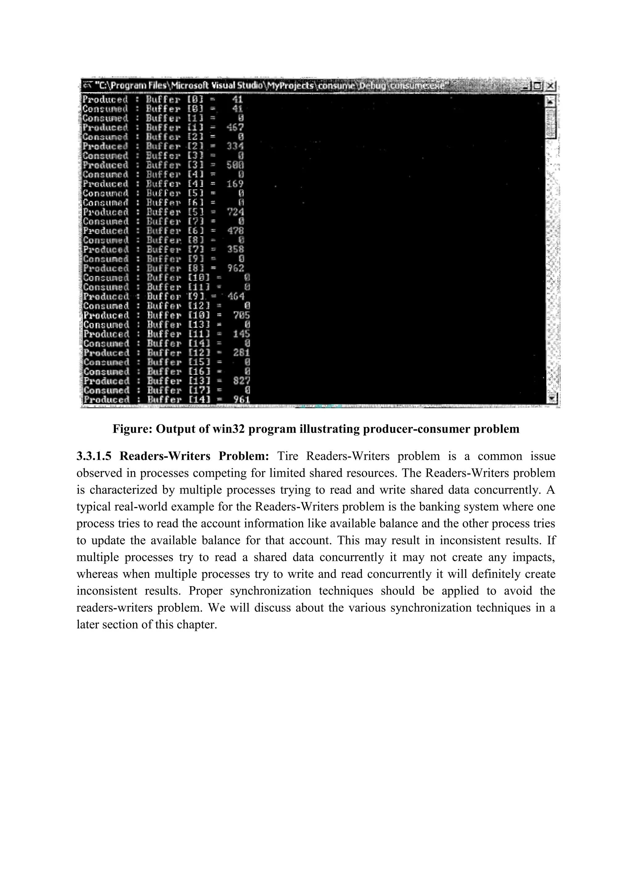Figure: Output of win32 program illustrating producer-consumer problem
3.3.1.5 Readers-Writers Problem: Tire Readers-Writers problem is a common issue
observed in processes competing for limited shared resources. The Readers-Writers problem
is characterized by multiple processes trying to read and write shared data concurrently. A
typical real-world example for the Readers-Writers problem is the banking system where one
process tries to read the account information like available balance and the other process tries
to update the available balance for that account. This may result in inconsistent results. If
multiple processes try to read a shared data concurrently it may not create any impacts,
whereas when multiple processes try to write and read concurrently it will definitely create
inconsistent results. Proper synchronization techniques should be applied to avoid the
readers-writers problem. We will discuss about the various synchronization techniques in a
later section of this chapter.
 