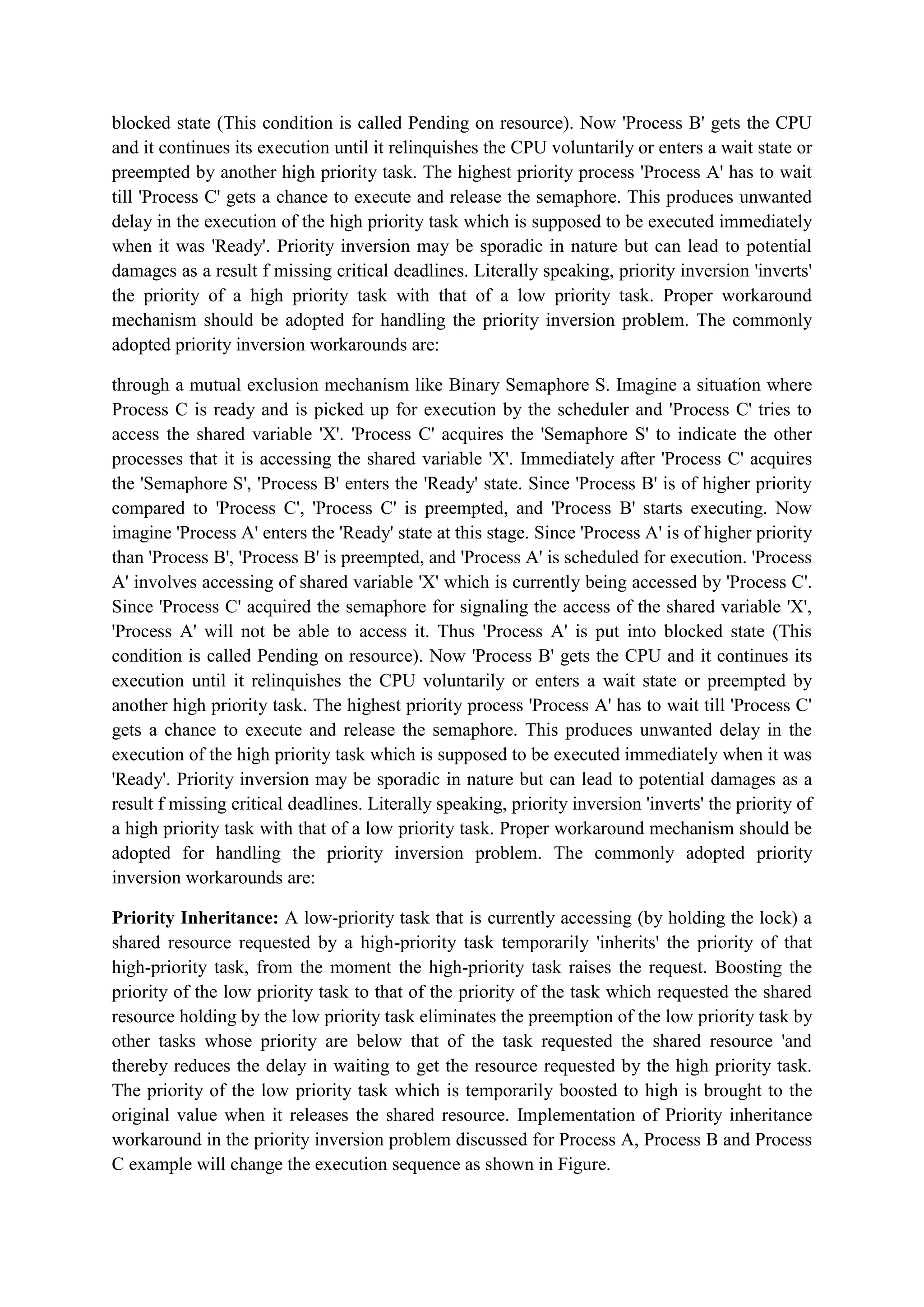 blocked state (This condition is called Pending on resource). Now 'Process B' gets the CPU
and it continues its execution until it relinquishes the CPU voluntarily or enters a wait state or
preempted by another high priority task. The highest priority process 'Process A' has to wait
till 'Process C' gets a chance to execute and release the semaphore. This produces unwanted
delay in the execution of the high priority task which is supposed to be executed immediately
when it was 'Ready'. Priority inversion may be sporadic in nature but can lead to potential
damages as a result f missing critical deadlines. Literally speaking, priority inversion 'inverts'
the priority of a high priority task with that of a low priority task. Proper workaround
mechanism should be adopted for handling the priority inversion problem. The commonly
adopted priority inversion workarounds are:
through a mutual exclusion mechanism like Binary Semaphore S. Imagine a situation where
Process C is ready and is picked up for execution by the scheduler and 'Process C' tries to
access the shared variable 'X'. 'Process C' acquires the 'Semaphore S' to indicate the other
processes that it is accessing the shared variable 'X'. Immediately after 'Process C' acquires
the 'Semaphore S', 'Process B' enters the 'Ready' state. Since 'Process B' is of higher priority
compared to 'Process C', 'Process C' is preempted, and 'Process B' starts executing. Now
imagine 'Process A' enters the 'Ready' state at this stage. Since 'Process A' is of higher priority
than 'Process B', 'Process B' is preempted, and 'Process A' is scheduled for execution. 'Process
A' involves accessing of shared variable 'X' which is currently being accessed by 'Process C'.
Since 'Process C' acquired the semaphore for signaling the access of the shared variable 'X',
'Process A' will not be able to access it. Thus 'Process A' is put into blocked state (This
condition is called Pending on resource). Now 'Process B' gets the CPU and it continues its
execution until it relinquishes the CPU voluntarily or enters a wait state or preempted by
another high priority task. The highest priority process 'Process A' has to wait till 'Process C'
gets a chance to execute and release the semaphore. This produces unwanted delay in the
execution of the high priority task which is supposed to be executed immediately when it was
'Ready'. Priority inversion may be sporadic in nature but can lead to potential damages as a
result f missing critical deadlines. Literally speaking, priority inversion 'inverts' the priority of
a high priority task with that of a low priority task. Proper workaround mechanism should be
adopted for handling the priority inversion problem. The commonly adopted priority
inversion workarounds are:
Priority Inheritance: A low-priority task that is currently accessing (by holding the lock) a
shared resource requested by a high-priority task temporarily 'inherits' the priority of that
high-priority task, from the moment the high-priority task raises the request. Boosting the
priority of the low priority task to that of the priority of the task which requested the shared
resource holding by the low priority task eliminates the preemption of the low priority task by
other tasks whose priority are below that of the task requested the shared resource 'and
thereby reduces the delay in waiting to get the resource requested by the high priority task.
The priority of the low priority task which is temporarily boosted to high is brought to the
original value when it releases the shared resource. Implementation of Priority inheritance
workaround in the priority inversion problem discussed for Process A, Process B and Process
C example will change the execution sequence as shown in Figure.
 