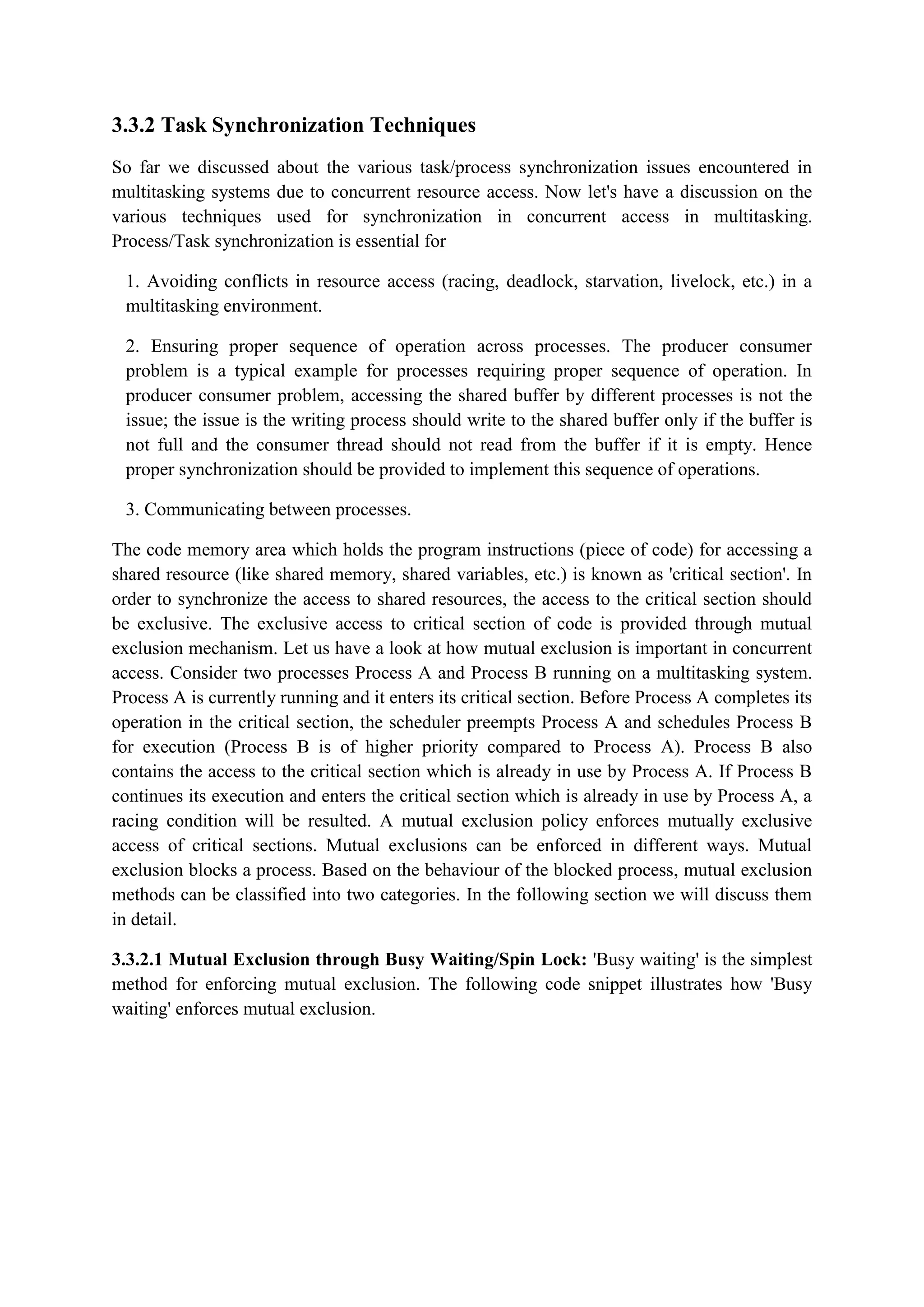 3.3.2 Task Synchronization Techniques
So far we discussed about the various task/process synchronization issues encountered in
multitasking systems due to concurrent resource access. Now let's have a discussion on the
various techniques used for synchronization in concurrent access in multitasking.
Process/Task synchronization is essential for
1. Avoiding conflicts in resource access (racing, deadlock, starvation, livelock, etc.) in a
multitasking environment.
2. Ensuring proper sequence of operation across processes. The producer consumer
problem is a typical example for processes requiring proper sequence of operation. In
producer consumer problem, accessing the shared buffer by different processes is not the
issue; the issue is the writing process should write to the shared buffer only if the buffer is
not full and the consumer thread should not read from the buffer if it is empty. Hence
proper synchronization should be provided to implement this sequence of operations.
3. Communicating between processes.
The code memory area which holds the program instructions (piece of code) for accessing a
shared resource (like shared memory, shared variables, etc.) is known as 'critical section'. In
order to synchronize the access to shared resources, the access to the critical section should
be exclusive. The exclusive access to critical section of code is provided through mutual
exclusion mechanism. Let us have a look at how mutual exclusion is important in concurrent
access. Consider two processes Process A and Process B running on a multitasking system.
Process A is currently running and it enters its critical section. Before Process A completes its
operation in the critical section, the scheduler preempts Process A and schedules Process B
for execution (Process B is of higher priority compared to Process A). Process B also
contains the access to the critical section which is already in use by Process A. If Process B
continues its execution and enters the critical section which is already in use by Process A, a
racing condition will be resulted. A mutual exclusion policy enforces mutually exclusive
access of critical sections. Mutual exclusions can be enforced in different ways. Mutual
exclusion blocks a process. Based on the behaviour of the blocked process, mutual exclusion
methods can be classified into two categories. In the following section we will discuss them
in detail.
3.3.2.1 Mutual Exclusion through Busy Waiting/Spin Lock: 'Busy waiting' is the simplest
method for enforcing mutual exclusion. The following code snippet illustrates how 'Busy
waiting' enforces mutual exclusion.
 
