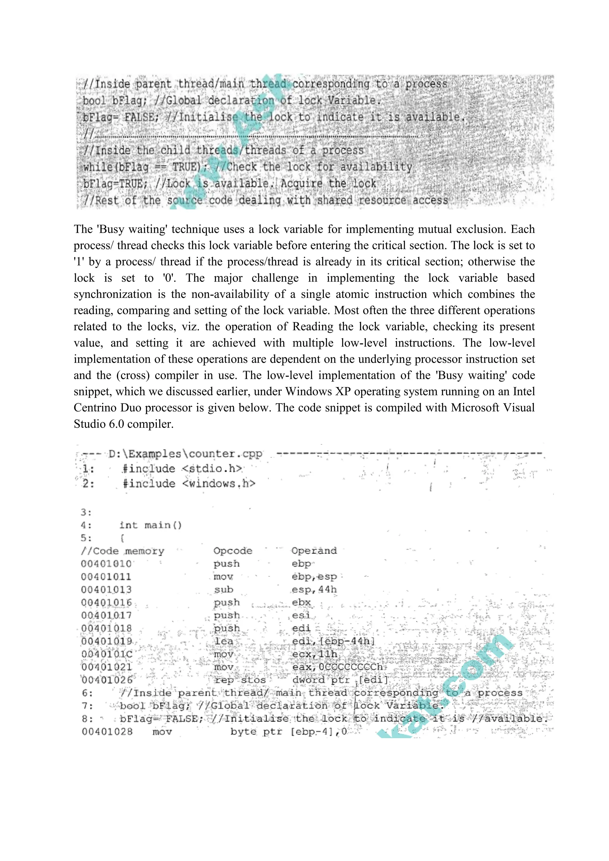 The 'Busy waiting' technique uses a lock variable for implementing mutual exclusion. Each
process/ thread checks this lock variable before entering the critical section. The lock is set to
'1' by a process/ thread if the process/thread is already in its critical section; otherwise the
lock is set to '0'. The major challenge in implementing the lock variable based
synchronization is the non-availability of a single atomic instruction which combines the
reading, comparing and setting of the lock variable. Most often the three different operations
related to the locks, viz. the operation of Reading the lock variable, checking its present
value, and setting it are achieved with multiple low-level instructions. The low-level
implementation of these operations are dependent on the underlying processor instruction set
and the (cross) compiler in use. The low-level implementation of the 'Busy waiting' code
snippet, which we discussed earlier, under Windows XP operating system running on an Intel
Centrino Duo processor is given below. The code snippet is compiled with Microsoft Visual
Studio 6.0 compiler.
 