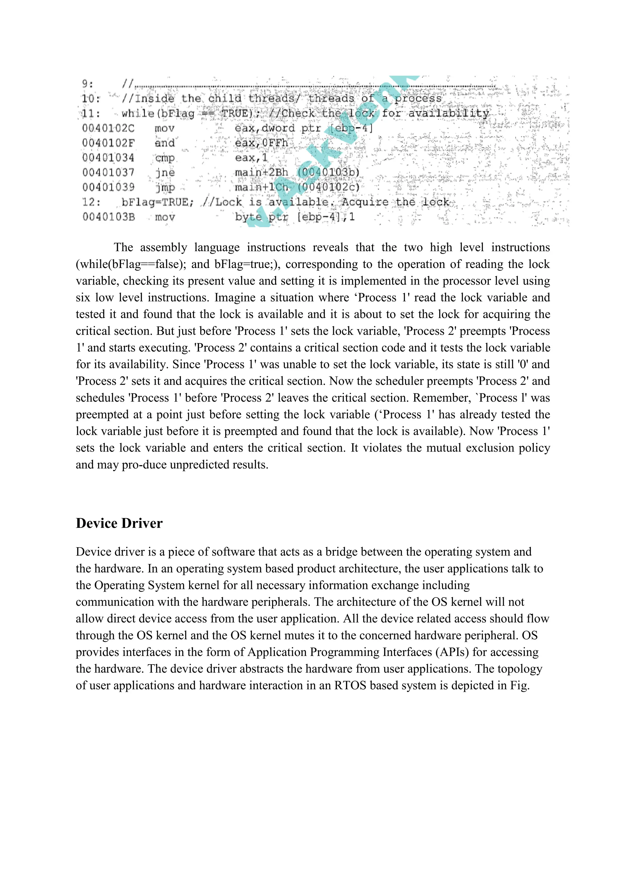 The assembly language instructions reveals that the two high level instructions
(while(bFlag==false); and bFlag=true;), corresponding to the operation of reading the lock
variable, checking its present value and setting it is implemented in the processor level using
six low level instructions. Imagine a situation where ‘Process 1' read the lock variable and
tested it and found that the lock is available and it is about to set the lock for acquiring the
critical section. But just before 'Process 1' sets the lock variable, 'Process 2' preempts 'Process
1' and starts executing. 'Process 2' contains a critical section code and it tests the lock variable
for its availability. Since 'Process 1' was unable to set the lock variable, its state is still '0' and
'Process 2' sets it and acquires the critical section. Now the scheduler preempts 'Process 2' and
schedules 'Process 1' before 'Process 2' leaves the critical section. Remember, `Process l' was
preempted at a point just before setting the lock variable (‘Process 1' has already tested the
lock variable just before it is preempted and found that the lock is available). Now 'Process 1'
sets the lock variable and enters the critical section. It violates the mutual exclusion policy
and may pro-duce unpredicted results.
Device Driver
Device driver is a piece of software that acts as a bridge between the operating system and
the hardware. In an operating system based product architecture, the user applications talk to
the Operating System kernel for all necessary information exchange including
communication with the hardware peripherals. The architecture of the OS kernel will not
allow direct device access from the user application. All the device related access should flow
through the OS kernel and the OS kernel mutes it to the concerned hardware peripheral. OS
provides interfaces in the form of Application Programming Interfaces (APIs) for accessing
the hardware. The device driver abstracts the hardware from user applications. The topology
of user applications and hardware interaction in an RTOS based system is depicted in Fig.
 