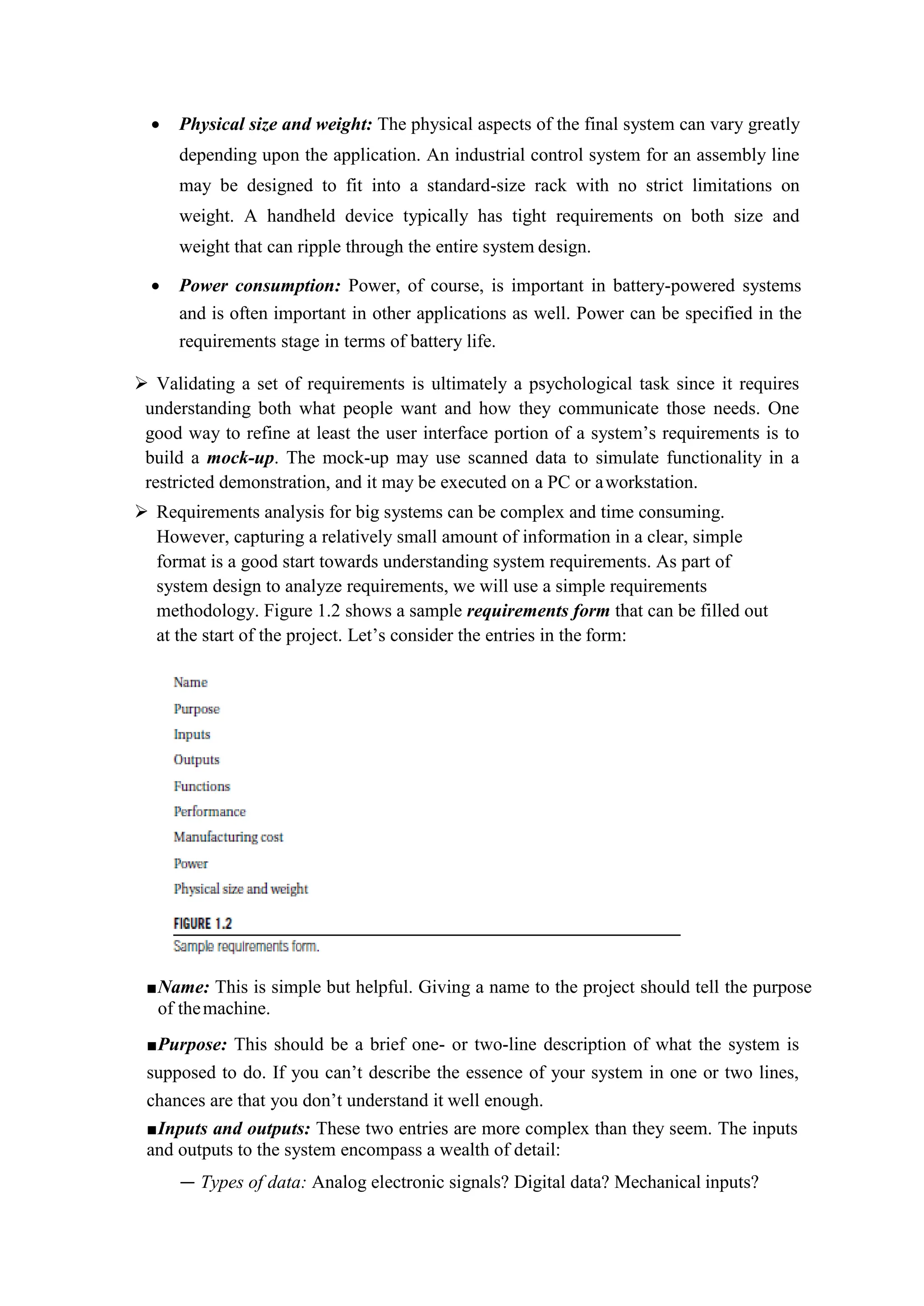  Physical size and weight: The physical aspects of the final system can vary greatly
depending upon the application. An industrial control system for an assembly line
may be designed to fit into a standard-size rack with no strict limitations on
weight. A handheld device typically has tight requirements on both size and
weight that can ripple through the entire system design.
 Power consumption: Power, of course, is important in battery-powered systems
and is often important in other applications as well. Power can be specified in the
requirements stage in terms of battery life.
 Validating a set of requirements is ultimately a psychological task since it requires
understanding both what people want and how they communicate those needs. One
good way to refine at least the user interface portion of a system’s requirements is to
build a mock-up. The mock-up may use scanned data to simulate functionality in a
restricted demonstration, and it may be executed on a PC or aworkstation.
 Requirements analysis for big systems can be complex and time consuming.
However, capturing a relatively small amount of information in a clear, simple
format is a good start towards understanding system requirements. As part of
system design to analyze requirements, we will use a simple requirements
methodology. Figure 1.2 shows a sample requirements form that can be filled out
at the start of the project. Let’s consider the entries in the form:
■Name: This is simple but helpful. Giving a name to the project should tell the purpose
of themachine.
■Purpose: This should be a brief one- or two-line description of what the system is
supposed to do. If you can’t describe the essence of your system in one or two lines,
chances are that you don’t understand it well enough.
■Inputs and outputs: These two entries are more complex than they seem. The inputs
and outputs to the system encompass a wealth of detail:
— Types of data: Analog electronic signals? Digital data? Mechanical inputs?
 