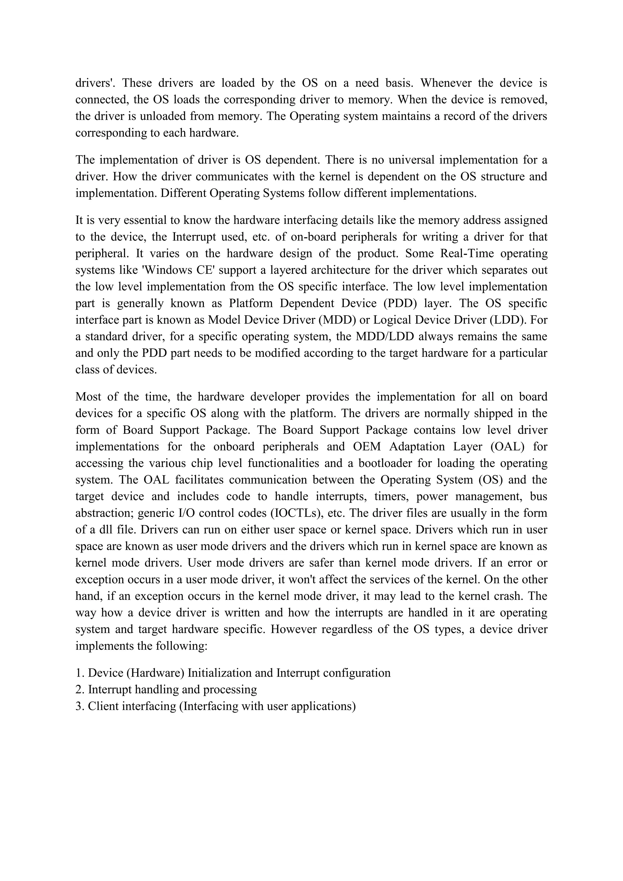 drivers'. These drivers are loaded by the OS on a need basis. Whenever the device is
connected, the OS loads the corresponding driver to memory. When the device is removed,
the driver is unloaded from memory. The Operating system maintains a record of the drivers
corresponding to each hardware.
The implementation of driver is OS dependent. There is no universal implementation for a
driver. How the driver communicates with the kernel is dependent on the OS structure and
implementation. Different Operating Systems follow different implementations.
It is very essential to know the hardware interfacing details like the memory address assigned
to the device, the Interrupt used, etc. of on-board peripherals for writing a driver for that
peripheral. It varies on the hardware design of the product. Some Real-Time operating
systems like 'Windows CE' support a layered architecture for the driver which separates out
the low level implementation from the OS specific interface. The low level implementation
part is generally known as Platform Dependent Device (PDD) layer. The OS specific
interface part is known as Model Device Driver (MDD) or Logical Device Driver (LDD). For
a standard driver, for a specific operating system, the MDD/LDD always remains the same
and only the PDD part needs to be modified according to the target hardware for a particular
class of devices.
Most of the time, the hardware developer provides the implementation for all on board
devices for a specific OS along with the platform. The drivers are normally shipped in the
form of Board Support Package. The Board Support Package contains low level driver
implementations for the onboard peripherals and OEM Adaptation Layer (OAL) for
accessing the various chip level functionalities and a bootloader for loading the operating
system. The OAL facilitates communication between the Operating System (OS) and the
target device and includes code to handle interrupts, timers, power management, bus
abstraction; generic I/O control codes (IOCTLs), etc. The driver files are usually in the form
of a dll file. Drivers can run on either user space or kernel space. Drivers which run in user
space are known as user mode drivers and the drivers which run in kernel space are known as
kernel mode drivers. User mode drivers are safer than kernel mode drivers. If an error or
exception occurs in a user mode driver, it won't affect the services of the kernel. On the other
hand, if an exception occurs in the kernel mode driver, it may lead to the kernel crash. The
way how a device driver is written and how the interrupts are handled in it are operating
system and target hardware specific. However regardless of the OS types, a device driver
implements the following:
1. Device (Hardware) Initialization and Interrupt configuration
2. Interrupt handling and processing
3. Client interfacing (Interfacing with user applications)
 