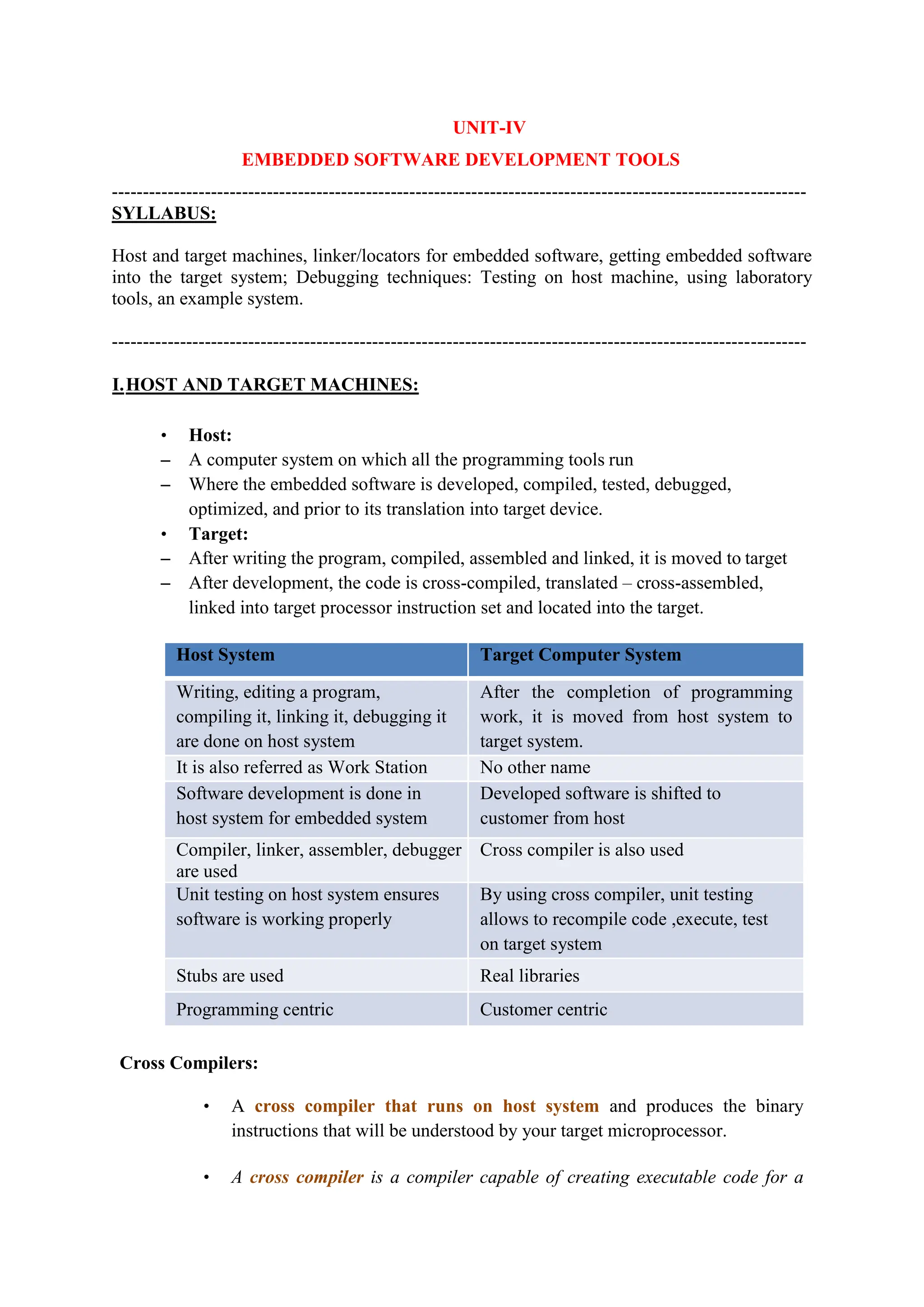 UNIT-IV
EMBEDDED SOFTWARE DEVELOPMENT TOOLS
----------------------------------------------------------------------------------------------------------------
SYLLABUS:
Host and target machines, linker/locators for embedded software, getting embedded software
into the target system; Debugging techniques: Testing on host machine, using laboratory
tools, an example system.
----------------------------------------------------------------------------------------------------------------
I.HOST AND TARGET MACHINES:
• Host:
– A computer system on which all the programming tools run
– Where the embedded software is developed, compiled, tested, debugged,
optimized, and prior to its translation into target device.
• Target:
– After writing the program, compiled, assembled and linked, it is moved to target
– After development, the code is cross-compiled, translated – cross-assembled,
linked into target processor instruction set and located into the target.
Host System Target Computer System
Writing, editing a program,
compiling it, linking it, debugging it
are done on host system
After the completion of programming
work, it is moved from host system to
target system.
It is also referred as Work Station No other name
Software development is done in
host system for embedded system
Developed software is shifted to
customer from host
Compiler, linker, assembler, debugger
are used
Cross compiler is also used
Unit testing on host system ensures
software is working properly
By using cross compiler, unit testing
allows to recompile code ,execute, test
on target system
Stubs are used Real libraries
Programming centric Customer centric
Cross Compilers:
• A cross compiler that runs on host system and produces the binary
instructions that will be understood by your target microprocessor.
• A cross compiler is a compiler capable of creating executable code for a
 