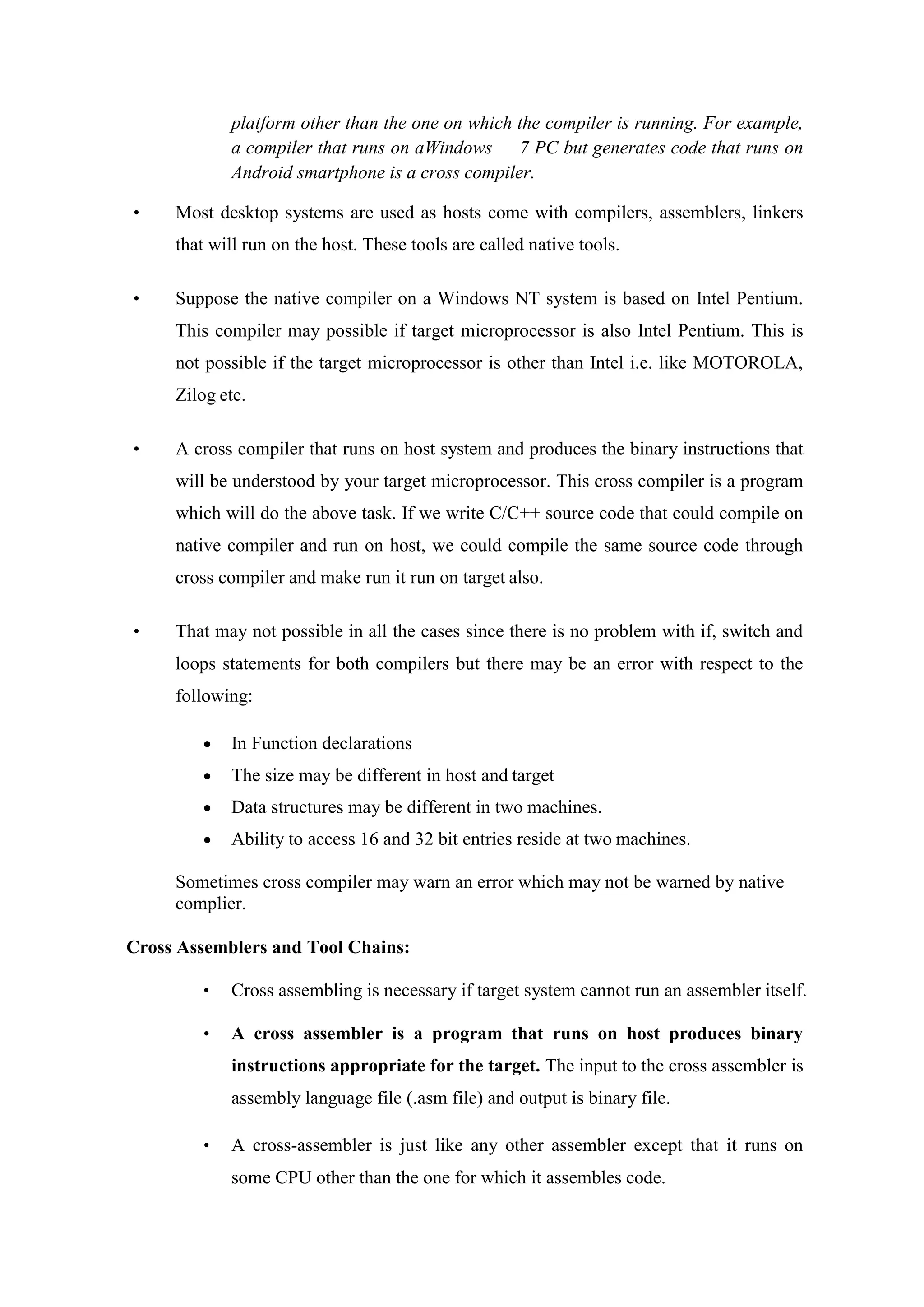 platform other than the one on which the compiler is running. For example,
a compiler that runs on aWindows 7 PC but generates code that runs on
Android smartphone is a cross compiler.
• Most desktop systems are used as hosts come with compilers, assemblers, linkers
that will run on the host. These tools are called native tools.
• Suppose the native compiler on a Windows NT system is based on Intel Pentium.
This compiler may possible if target microprocessor is also Intel Pentium. This is
not possible if the target microprocessor is other than Intel i.e. like MOTOROLA,
Zilog etc.
• A cross compiler that runs on host system and produces the binary instructions that
will be understood by your target microprocessor. This cross compiler is a program
which will do the above task. If we write C/C++ source code that could compile on
native compiler and run on host, we could compile the same source code through
cross compiler and make run it run on target also.
• That may not possible in all the cases since there is no problem with if, switch and
loops statements for both compilers but there may be an error with respect to the
following:
 In Function declarations
 The size may be different in host and target
 Data structures may be different in two machines.
 Ability to access 16 and 32 bit entries reside at two machines.
Sometimes cross compiler may warn an error which may not be warned by native
complier.
Cross Assemblers and Tool Chains:
• Cross assembling is necessary if target system cannot run an assembler itself.
• A cross assembler is a program that runs on host produces binary
instructions appropriate for the target. The input to the cross assembler is
assembly language file (.asm file) and output is binary file.
• A cross-assembler is just like any other assembler except that it runs on
some CPU other than the one for which it assembles code.
 