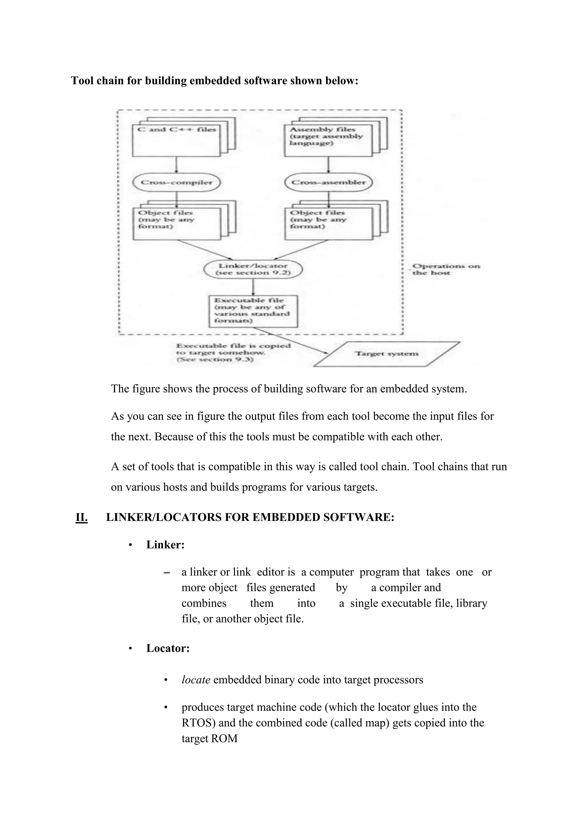 Tool chain for building embedded software shown below:
The figure shows the process of building software for an embedded system.
As you can see in figure the output files from each tool become the input files for
the next. Because of this the tools must be compatible with each other.
A set of tools that is compatible in this way is called tool chain. Tool chains that run
on various hosts and builds programs for various targets.
II. LINKER/LOCATORS FOR EMBEDDED SOFTWARE:
• Linker:
– a linker or link editor is a computer program that takes one or
more object files generated by a compiler and
combines them into a single executable file, library
file, or another object file.
• Locator:
• locate embedded binary code into target processors
• produces target machine code (which the locator glues into the
RTOS) and the combined code (called map) gets copied into the
target ROM
 