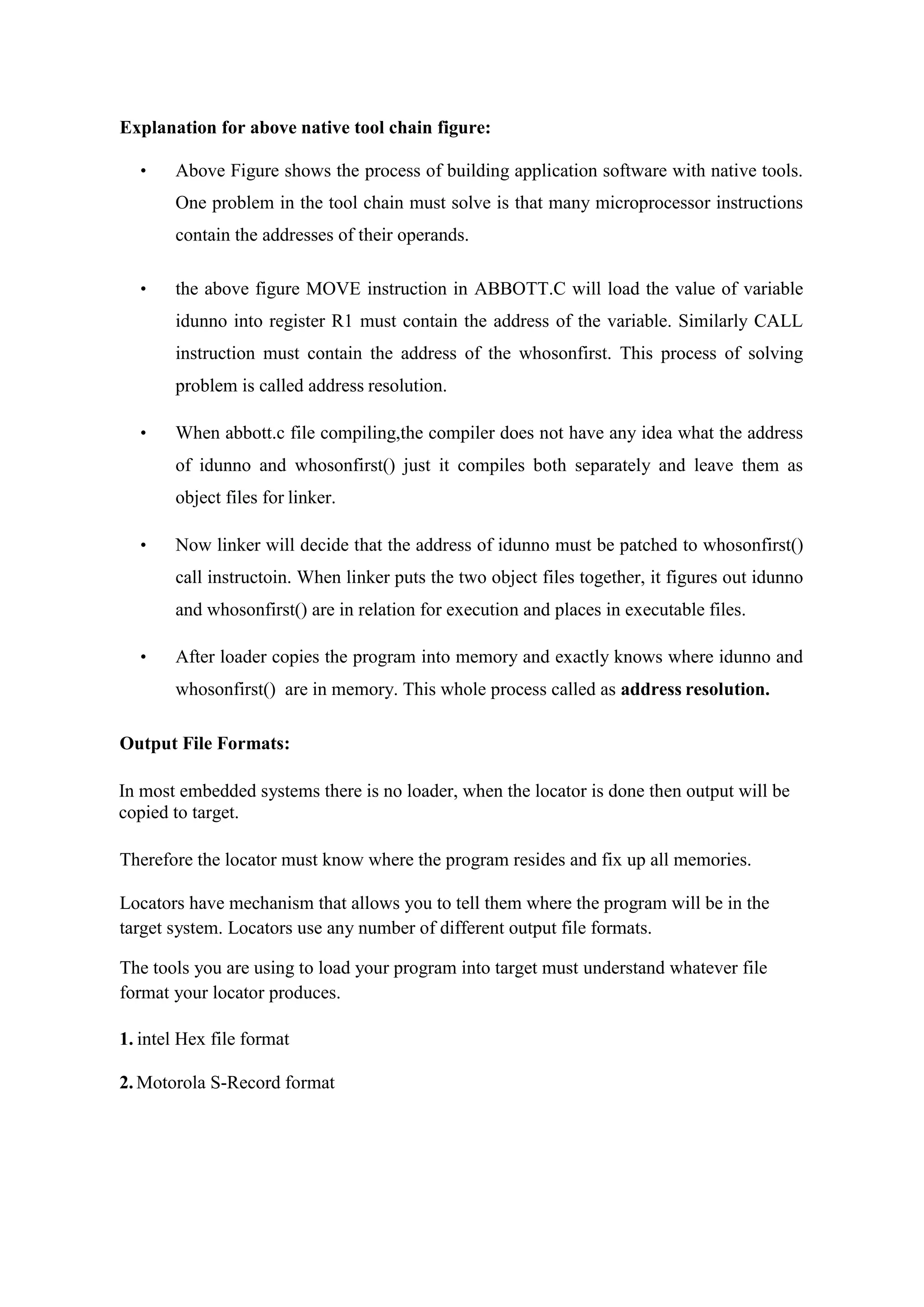 Explanation for above native tool chain figure:
• Above Figure shows the process of building application software with native tools.
One problem in the tool chain must solve is that many microprocessor instructions
contain the addresses of their operands.
• the above figure MOVE instruction in ABBOTT.C will load the value of variable
idunno into register R1 must contain the address of the variable. Similarly CALL
instruction must contain the address of the whosonfirst. This process of solving
problem is called address resolution.
• When abbott.c file compiling,the compiler does not have any idea what the address
of idunno and whosonfirst() just it compiles both separately and leave them as
object files for linker.
• Now linker will decide that the address of idunno must be patched to whosonfirst()
call instructoin. When linker puts the two object files together, it figures out idunno
and whosonfirst() are in relation for execution and places in executable files.
• After loader copies the program into memory and exactly knows where idunno and
whosonfirst() are in memory. This whole process called as address resolution.
Output File Formats:
In most embedded systems there is no loader, when the locator is done then output will be
copied to target.
Therefore the locator must know where the program resides and fix up all memories.
Locators have mechanism that allows you to tell them where the program will be in the
target system. Locators use any number of different output file formats.
The tools you are using to load your program into target must understand whatever file
format your locator produces.
1. intel Hex file format
2. Motorola S-Record format
 