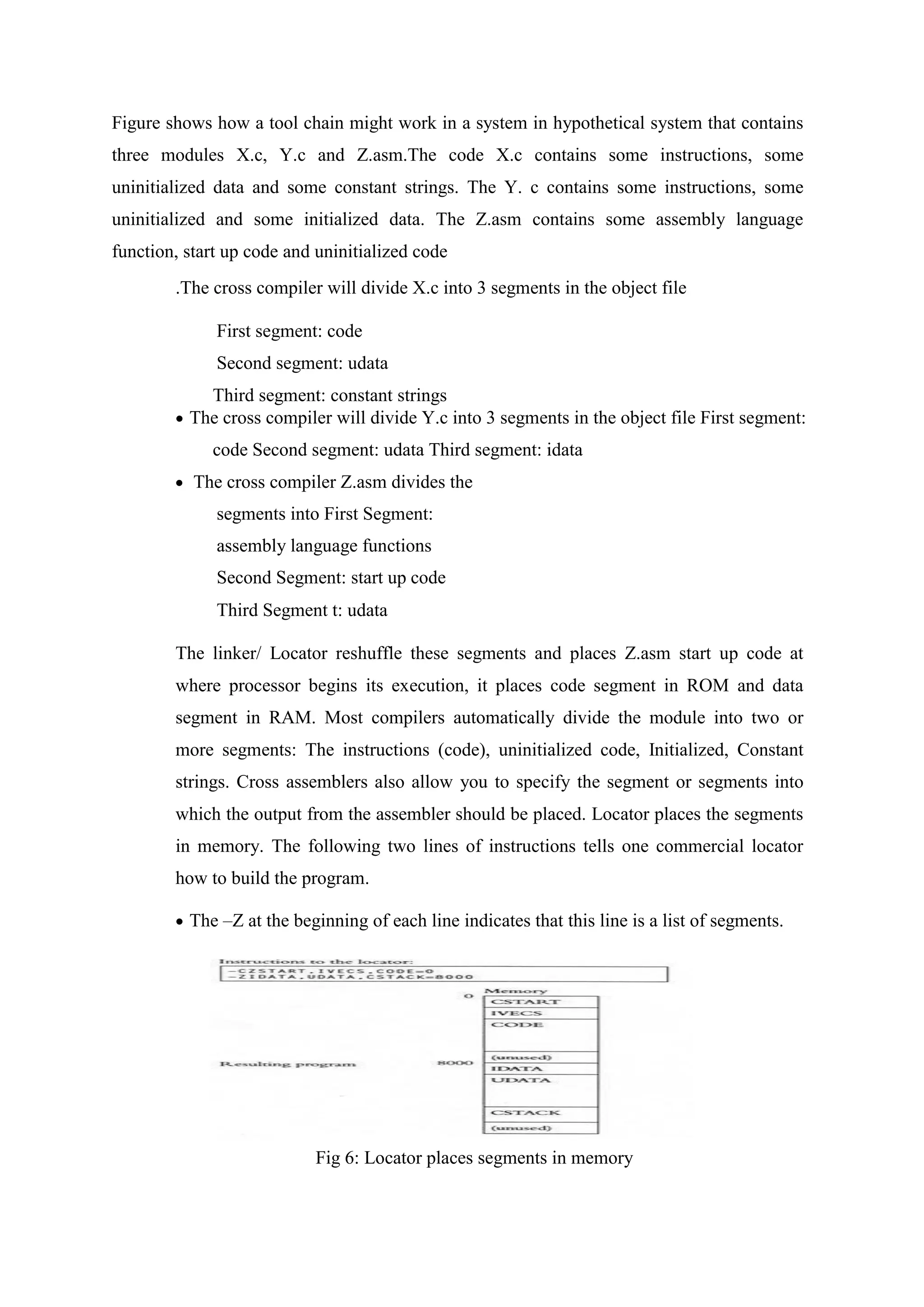 Figure shows how a tool chain might work in a system in hypothetical system that contains
three modules X.c, Y.c and Z.asm.The code X.c contains some instructions, some
uninitialized data and some constant strings. The Y. c contains some instructions, some
uninitialized and some initialized data. The Z.asm contains some assembly language
function, start up code and uninitialized code
.The cross compiler will divide X.c into 3 segments in the object file
First segment: code
Second segment: udata
Third segment: constant strings
 The cross compiler will divide Y.c into 3 segments in the object file First segment:
code Second segment: udata Third segment: idata
 The cross compiler Z.asm divides the
segments into First Segment:
assembly language functions
Second Segment: start up code
Third Segment t: udata
The linker/ Locator reshuffle these segments and places Z.asm start up code at
where processor begins its execution, it places code segment in ROM and data
segment in RAM. Most compilers automatically divide the module into two or
more segments: The instructions (code), uninitialized code, Initialized, Constant
strings. Cross assemblers also allow you to specify the segment or segments into
which the output from the assembler should be placed. Locator places the segments
in memory. The following two lines of instructions tells one commercial locator
how to build the program.
 The –Z at the beginning of each line indicates that this line is a list of segments.
Fig 6: Locator places segments in memory
 