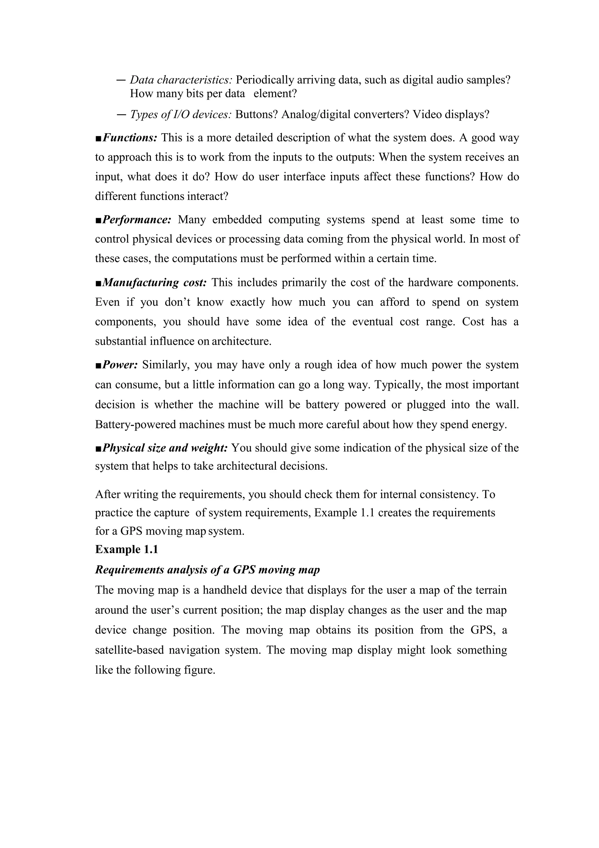 — Data characteristics: Periodically arriving data, such as digital audio samples?
How many bits per data element?
— Types of I/O devices: Buttons? Analog/digital converters? Video displays?
■Functions: This is a more detailed description of what the system does. A good way
to approach this is to work from the inputs to the outputs: When the system receives an
input, what does it do? How do user interface inputs affect these functions? How do
different functions interact?
■Performance: Many embedded computing systems spend at least some time to
control physical devices or processing data coming from the physical world. In most of
these cases, the computations must be performed within a certain time.
■Manufacturing cost: This includes primarily the cost of the hardware components.
Even if you don’t know exactly how much you can afford to spend on system
components, you should have some idea of the eventual cost range. Cost has a
substantial influence on architecture.
■Power: Similarly, you may have only a rough idea of how much power the system
can consume, but a little information can go a long way. Typically, the most important
decision is whether the machine will be battery powered or plugged into the wall.
Battery-powered machines must be much more careful about how they spend energy.
■Physical size and weight: You should give some indication of the physical size of the
system that helps to take architectural decisions.
After writing the requirements, you should check them for internal consistency. To
practice the capture of system requirements, Example 1.1 creates the requirements
for a GPS moving map system.
Example 1.1
Requirements analysis of a GPS moving map
The moving map is a handheld device that displays for the user a map of the terrain
around the user’s current position; the map display changes as the user and the map
device change position. The moving map obtains its position from the GPS, a
satellite-based navigation system. The moving map display might look something
like the following figure.
 