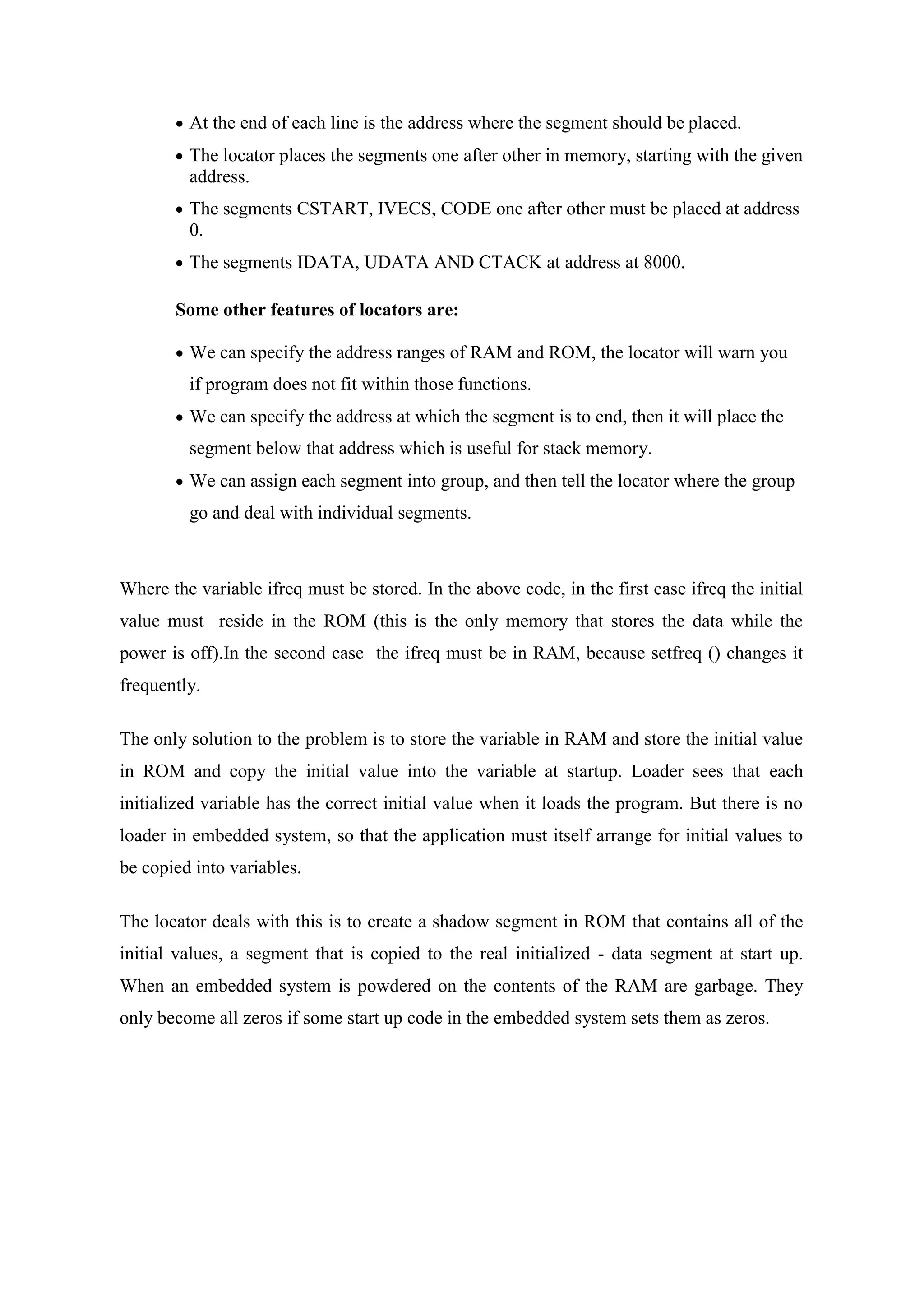  At the end of each line is the address where the segment should be placed.
 The locator places the segments one after other in memory, starting with the given
address.
 The segments CSTART, IVECS, CODE one after other must be placed at address
0.
 The segments IDATA, UDATA AND CTACK at address at 8000.
Some other features of locators are:
 We can specify the address ranges of RAM and ROM, the locator will warn you
if program does not fit within those functions.
 We can specify the address at which the segment is to end, then it will place the
segment below that address which is useful for stack memory.
 We can assign each segment into group, and then tell the locator where the group
go and deal with individual segments.
Where the variable ifreq must be stored. In the above code, in the first case ifreq the initial
value must reside in the ROM (this is the only memory that stores the data while the
power is off).In the second case the ifreq must be in RAM, because setfreq () changes it
frequently.
The only solution to the problem is to store the variable in RAM and store the initial value
in ROM and copy the initial value into the variable at startup. Loader sees that each
initialized variable has the correct initial value when it loads the program. But there is no
loader in embedded system, so that the application must itself arrange for initial values to
be copied into variables.
The locator deals with this is to create a shadow segment in ROM that contains all of the
initial values, a segment that is copied to the real initialized - data segment at start up.
When an embedded system is powdered on the contents of the RAM are garbage. They
only become all zeros if some start up code in the embedded system sets them as zeros.
 