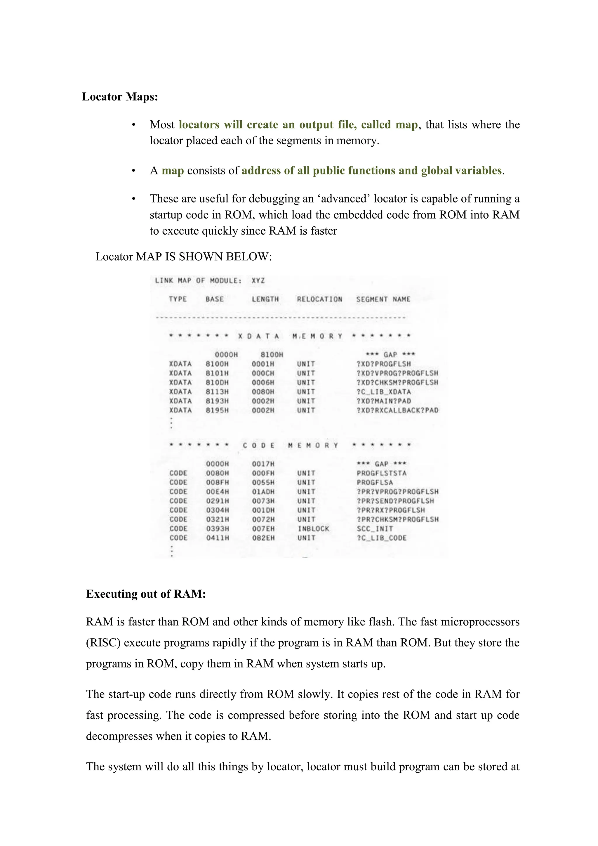 Locator Maps:
• Most locators will create an output file, called map, that lists where the
locator placed each of the segments in memory.
• A map consists of address of all public functions and global variables.
• These are useful for debugging an ‘advanced’ locator is capable of running a
startup code in ROM, which load the embedded code from ROM into RAM
to execute quickly since RAM is faster
Locator MAP IS SHOWN BELOW:
Executing out of RAM:
RAM is faster than ROM and other kinds of memory like flash. The fast microprocessors
(RISC) execute programs rapidly if the program is in RAM than ROM. But they store the
programs in ROM, copy them in RAM when system starts up.
The start-up code runs directly from ROM slowly. It copies rest of the code in RAM for
fast processing. The code is compressed before storing into the ROM and start up code
decompresses when it copies to RAM.
The system will do all this things by locator, locator must build program can be stored at
 