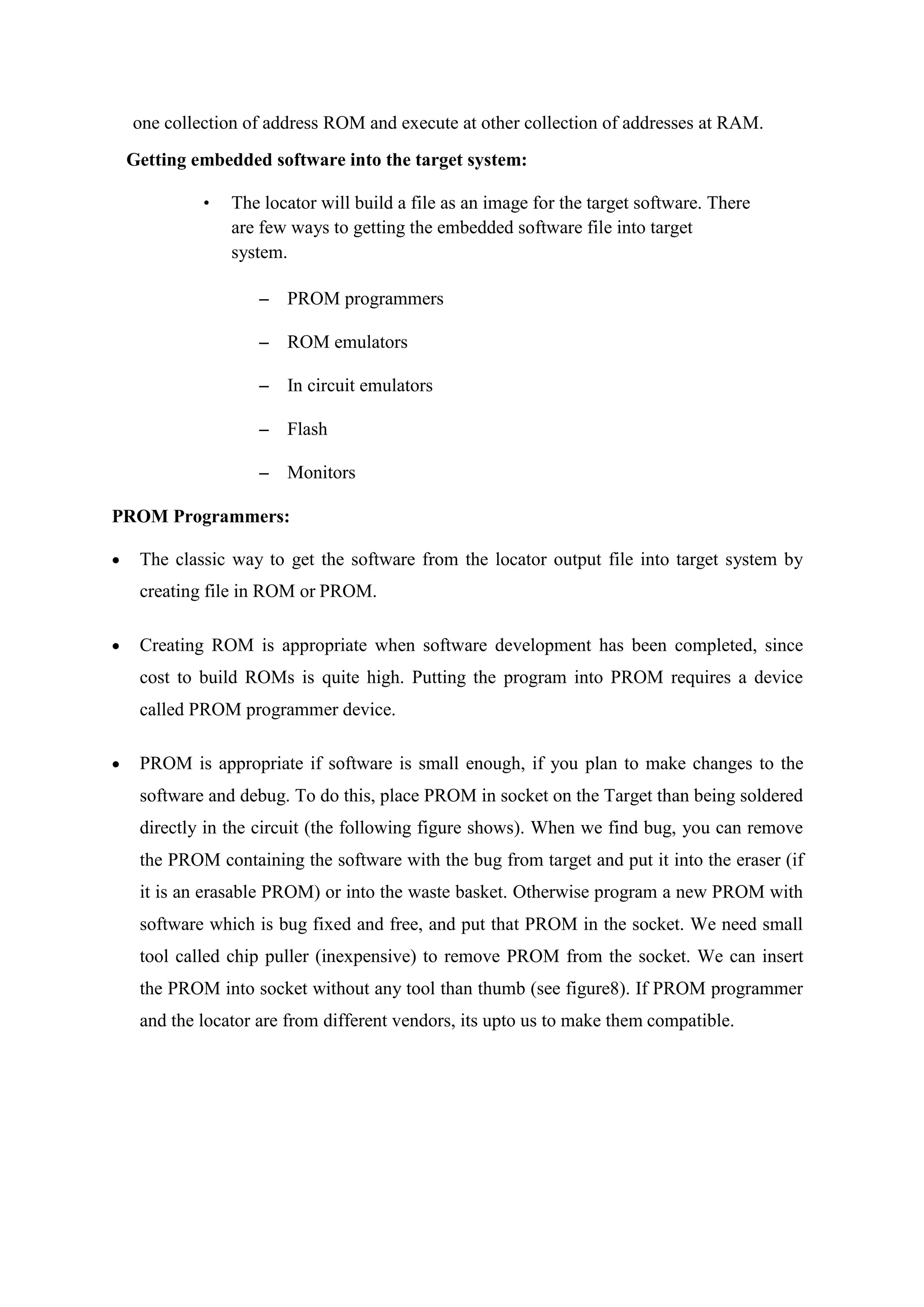 one collection of address ROM and execute at other collection of addresses at RAM.
Getting embedded software into the target system:
• The locator will build a file as an image for the target software. There
are few ways to getting the embedded software file into target
system.
– PROM programmers
– ROM emulators
– In circuit emulators
– Flash
– Monitors
PROM Programmers:
 The classic way to get the software from the locator output file into target system by
creating file in ROM or PROM.
 Creating ROM is appropriate when software development has been completed, since
cost to build ROMs is quite high. Putting the program into PROM requires a device
called PROM programmer device.
 PROM is appropriate if software is small enough, if you plan to make changes to the
software and debug. To do this, place PROM in socket on the Target than being soldered
directly in the circuit (the following figure shows). When we find bug, you can remove
the PROM containing the software with the bug from target and put it into the eraser (if
it is an erasable PROM) or into the waste basket. Otherwise program a new PROM with
software which is bug fixed and free, and put that PROM in the socket. We need small
tool called chip puller (inexpensive) to remove PROM from the socket. We can insert
the PROM into socket without any tool than thumb (see figure8). If PROM programmer
and the locator are from different vendors, its upto us to make them compatible.
 