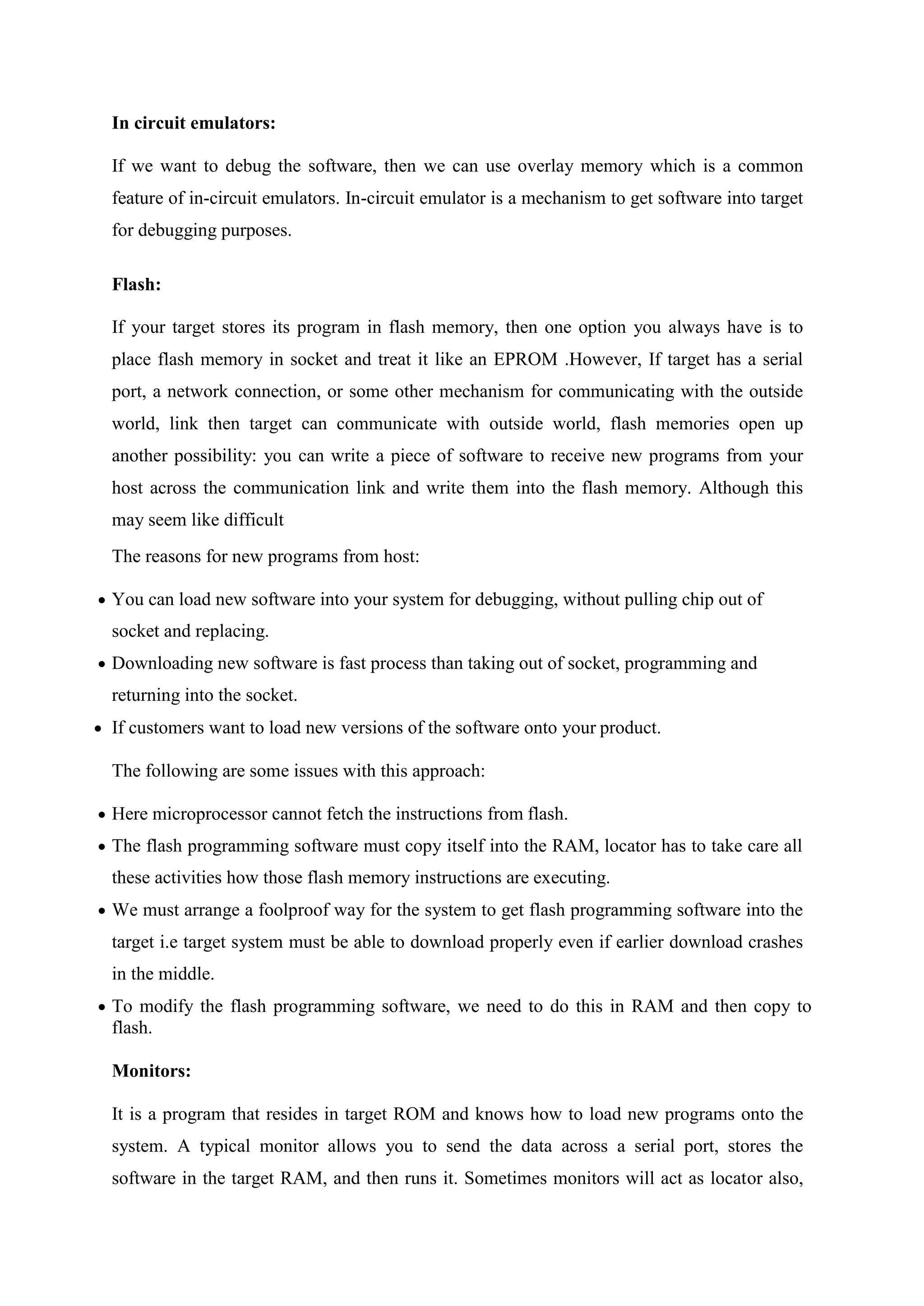 In circuit emulators:
If we want to debug the software, then we can use overlay memory which is a common
feature of in-circuit emulators. In-circuit emulator is a mechanism to get software into target
for debugging purposes.
Flash:
If your target stores its program in flash memory, then one option you always have is to
place flash memory in socket and treat it like an EPROM .However, If target has a serial
port, a network connection, or some other mechanism for communicating with the outside
world, link then target can communicate with outside world, flash memories open up
another possibility: you can write a piece of software to receive new programs from your
host across the communication link and write them into the flash memory. Although this
may seem like difficult
The reasons for new programs from host:
 You can load new software into your system for debugging, without pulling chip out of
socket and replacing.
 Downloading new software is fast process than taking out of socket, programming and
returning into the socket.
 If customers want to load new versions of the software onto your product.
The following are some issues with this approach:
 Here microprocessor cannot fetch the instructions from flash.
 The flash programming software must copy itself into the RAM, locator has to take care all
these activities how those flash memory instructions are executing.
 We must arrange a foolproof way for the system to get flash programming software into the
target i.e target system must be able to download properly even if earlier download crashes
in the middle.
 To modify the flash programming software, we need to do this in RAM and then copy to
flash.
Monitors:
It is a program that resides in target ROM and knows how to load new programs onto the
system. A typical monitor allows you to send the data across a serial port, stores the
software in the target RAM, and then runs it. Sometimes monitors will act as locator also,
 