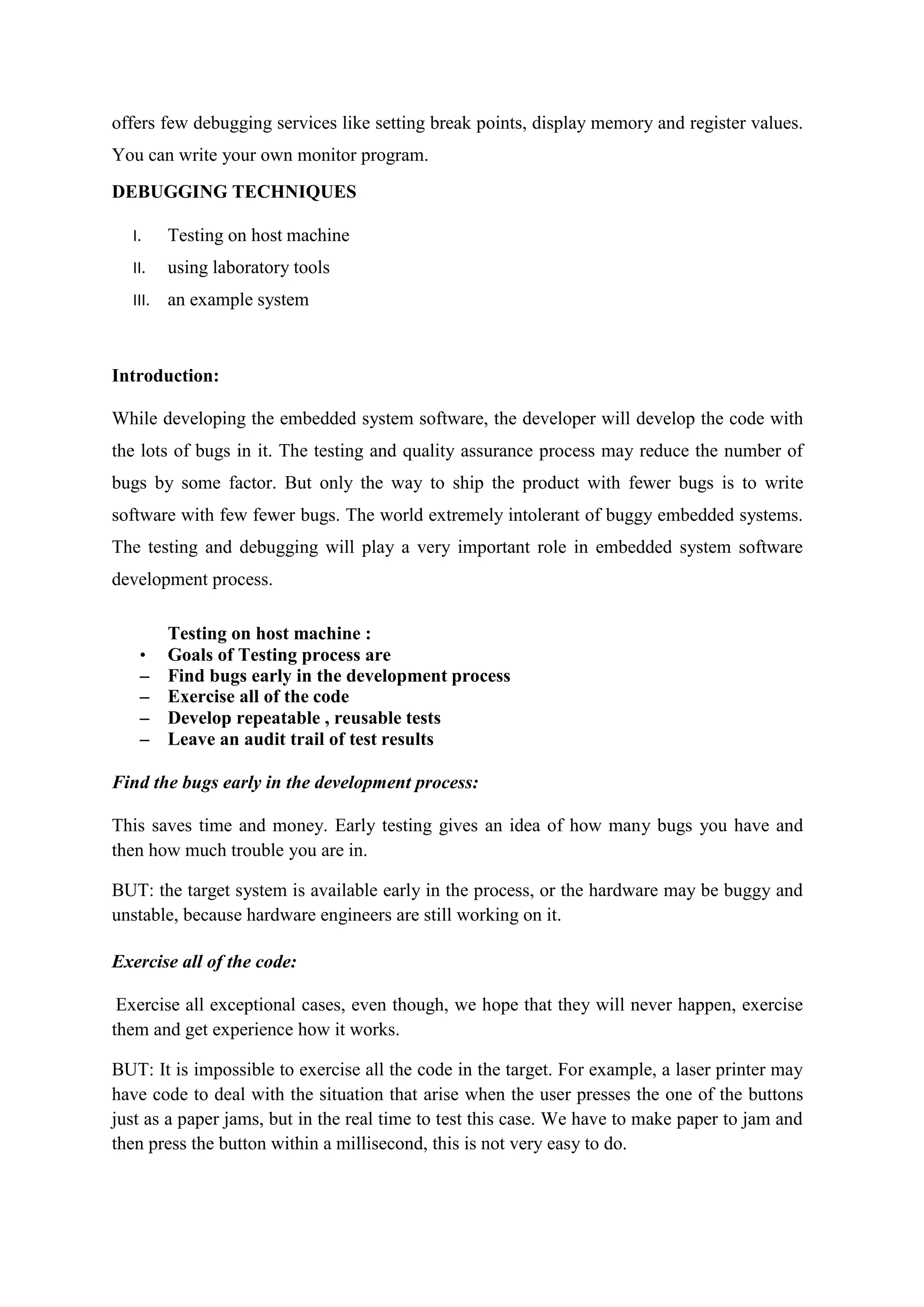 offers few debugging services like setting break points, display memory and register values.
You can write your own monitor program.
DEBUGGING TECHNIQUES
I. Testing on host machine
II. using laboratory tools
III. an example system
Introduction:
While developing the embedded system software, the developer will develop the code with
the lots of bugs in it. The testing and quality assurance process may reduce the number of
bugs by some factor. But only the way to ship the product with fewer bugs is to write
software with few fewer bugs. The world extremely intolerant of buggy embedded systems.
The testing and debugging will play a very important role in embedded system software
development process.
Testing on host machine :
• Goals of Testing process are
– Find bugs early in the development process
– Exercise all of the code
– Develop repeatable , reusable tests
– Leave an audit trail of test results
Find the bugs early in the development process:
This saves time and money. Early testing gives an idea of how many bugs you have and
then how much trouble you are in.
BUT: the target system is available early in the process, or the hardware may be buggy and
unstable, because hardware engineers are still working on it.
Exercise all of the code:
Exercise all exceptional cases, even though, we hope that they will never happen, exercise
them and get experience how it works.
BUT: It is impossible to exercise all the code in the target. For example, a laser printer may
have code to deal with the situation that arise when the user presses the one of the buttons
just as a paper jams, but in the real time to test this case. We have to make paper to jam and
then press the button within a millisecond, this is not very easy to do.
 