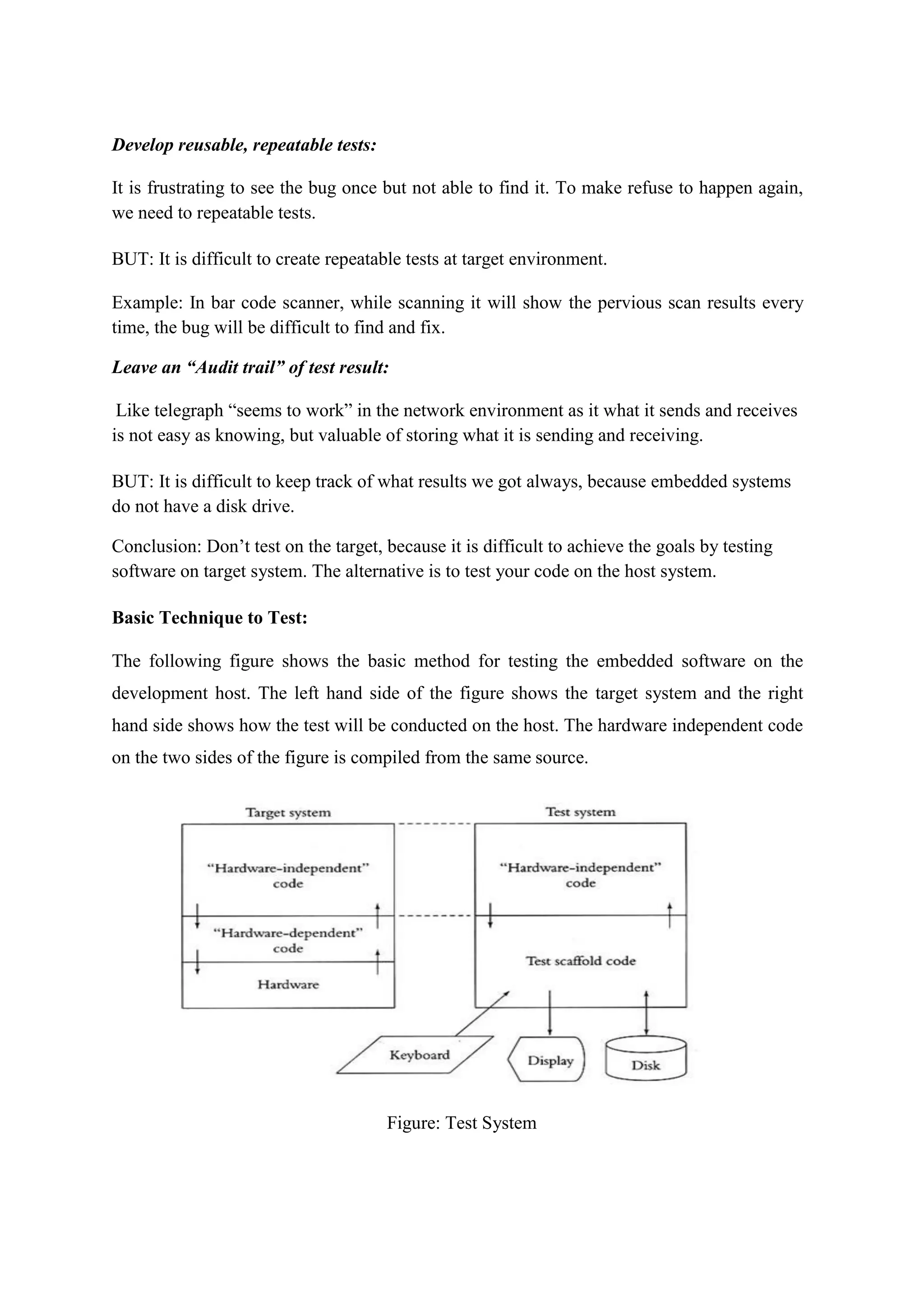 Develop reusable, repeatable tests:
It is frustrating to see the bug once but not able to find it. To make refuse to happen again,
we need to repeatable tests.
BUT: It is difficult to create repeatable tests at target environment.
Example: In bar code scanner, while scanning it will show the pervious scan results every
time, the bug will be difficult to find and fix.
Leave an “Audit trail” of test result:
Like telegraph “seems to work” in the network environment as it what it sends and receives
is not easy as knowing, but valuable of storing what it is sending and receiving.
BUT: It is difficult to keep track of what results we got always, because embedded systems
do not have a disk drive.
Conclusion: Don’t test on the target, because it is difficult to achieve the goals by testing
software on target system. The alternative is to test your code on the host system.
Basic Technique to Test:
The following figure shows the basic method for testing the embedded software on the
development host. The left hand side of the figure shows the target system and the right
hand side shows how the test will be conducted on the host. The hardware independent code
on the two sides of the figure is compiled from the same source.
Figure: Test System
 