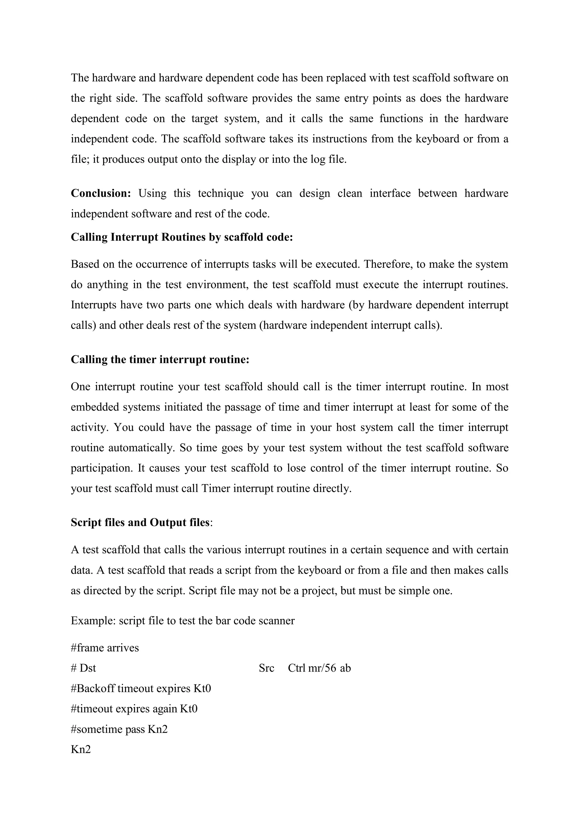 The hardware and hardware dependent code has been replaced with test scaffold software on
the right side. The scaffold software provides the same entry points as does the hardware
dependent code on the target system, and it calls the same functions in the hardware
independent code. The scaffold software takes its instructions from the keyboard or from a
file; it produces output onto the display or into the log file.
Conclusion: Using this technique you can design clean interface between hardware
independent software and rest of the code.
Calling Interrupt Routines by scaffold code:
Based on the occurrence of interrupts tasks will be executed. Therefore, to make the system
do anything in the test environment, the test scaffold must execute the interrupt routines.
Interrupts have two parts one which deals with hardware (by hardware dependent interrupt
calls) and other deals rest of the system (hardware independent interrupt calls).
Calling the timer interrupt routine:
One interrupt routine your test scaffold should call is the timer interrupt routine. In most
embedded systems initiated the passage of time and timer interrupt at least for some of the
activity. You could have the passage of time in your host system call the timer interrupt
routine automatically. So time goes by your test system without the test scaffold software
participation. It causes your test scaffold to lose control of the timer interrupt routine. So
your test scaffold must call Timer interrupt routine directly.
Script files and Output files:
A test scaffold that calls the various interrupt routines in a certain sequence and with certain
data. A test scaffold that reads a script from the keyboard or from a file and then makes calls
as directed by the script. Script file may not be a project, but must be simple one.
Example: script file to test the bar code scanner
#frame arrives
# Dst Src Ctrl mr/56 ab
#Backoff timeout expires Kt0
#timeout expires again Kt0
#sometime pass Kn2
Kn2
 