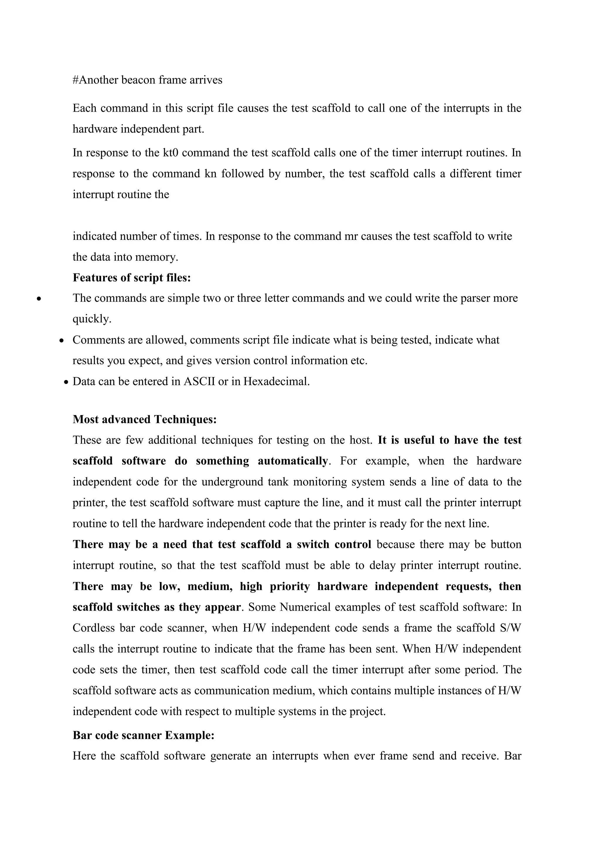 #Another beacon frame arrives
Each command in this script file causes the test scaffold to call one of the interrupts in the
hardware independent part.
In response to the kt0 command the test scaffold calls one of the timer interrupt routines. In
response to the command kn followed by number, the test scaffold calls a different timer
interrupt routine the
indicated number of times. In response to the command mr causes the test scaffold to write
the data into memory.
Features of script files:
 The commands are simple two or three letter commands and we could write the parser more
quickly.
 Comments are allowed, comments script file indicate what is being tested, indicate what
results you expect, and gives version control information etc.
 Data can be entered in ASCII or in Hexadecimal.
Most advanced Techniques:
These are few additional techniques for testing on the host. It is useful to have the test
scaffold software do something automatically. For example, when the hardware
independent code for the underground tank monitoring system sends a line of data to the
printer, the test scaffold software must capture the line, and it must call the printer interrupt
routine to tell the hardware independent code that the printer is ready for the next line.
There may be a need that test scaffold a switch control because there may be button
interrupt routine, so that the test scaffold must be able to delay printer interrupt routine.
There may be low, medium, high priority hardware independent requests, then
scaffold switches as they appear. Some Numerical examples of test scaffold software: In
Cordless bar code scanner, when H/W independent code sends a frame the scaffold S/W
calls the interrupt routine to indicate that the frame has been sent. When H/W independent
code sets the timer, then test scaffold code call the timer interrupt after some period. The
scaffold software acts as communication medium, which contains multiple instances of H/W
independent code with respect to multiple systems in the project.
Bar code scanner Example:
Here the scaffold software generate an interrupts when ever frame send and receive. Bar
 