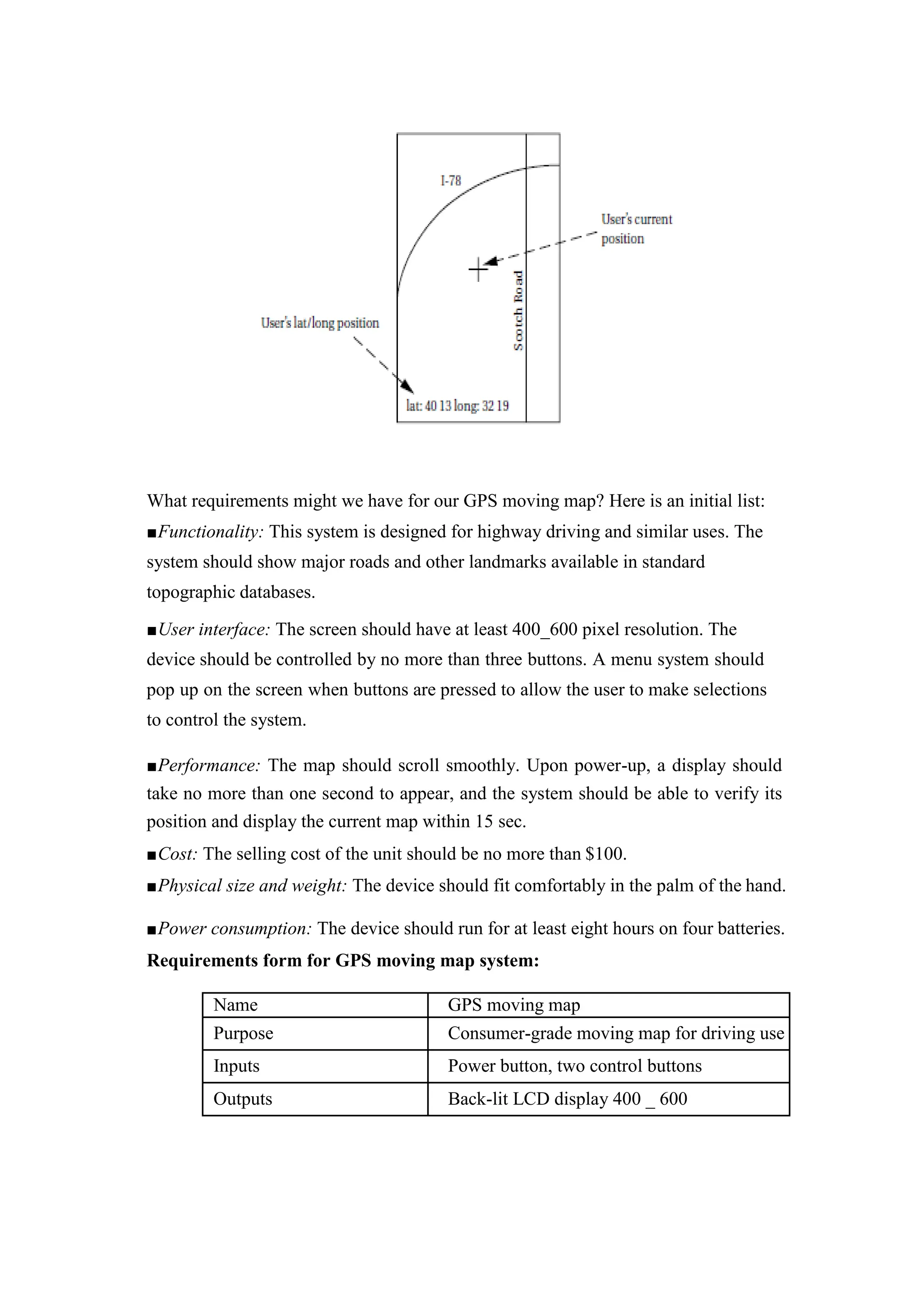 What requirements might we have for our GPS moving map? Here is an initial list:
■Functionality: This system is designed for highway driving and similar uses. The
system should show major roads and other landmarks available in standard
topographic databases.
■User interface: The screen should have at least 400_600 pixel resolution. The
device should be controlled by no more than three buttons. A menu system should
pop up on the screen when buttons are pressed to allow the user to make selections
to control the system.
■Performance: The map should scroll smoothly. Upon power-up, a display should
take no more than one second to appear, and the system should be able to verify its
position and display the current map within 15 sec.
■Cost: The selling cost of the unit should be no more than $100.
■Physical size and weight: The device should fit comfortably in the palm of the hand.
■Power consumption: The device should run for at least eight hours on four batteries.
Requirements form for GPS moving map system:
Name GPS moving map
Purpose Consumer-grade moving map for driving use
Inputs Power button, two control buttons
Outputs Back-lit LCD display 400 _ 600
 